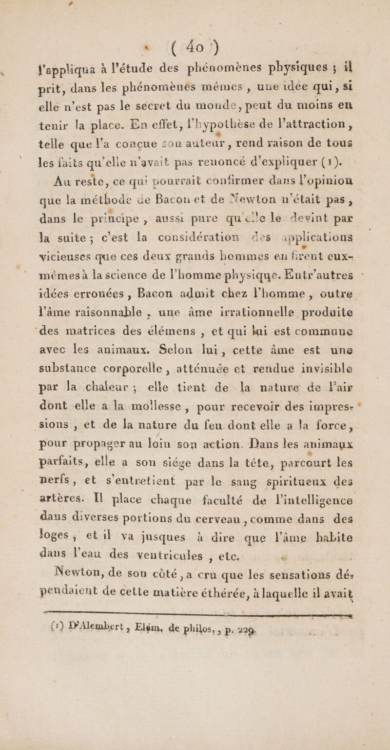 * ; ( 4o ) fappUqua à l’étude des phénomènes physiques j U prit, dans les phénomènes mêmes , une idée qui, si elle n’est pas le secret du monde, peut du moins en tenir la place. En effet, l’hypothèse de l’attraction, telle que l’a conçue son auteur, rend raison de tous les faits qu’elle n’avait pas renoncé d’expliquer (i). Au reste, ce qui pourrait confirmer dans l’opinion que la méthode de Bacon et de Newton n’était pas , dans le principe, aussi pure qu cl’e le devint par la suite ; c’est la considération clés applications vicieuses que ces deux grands hommes en firent eux- mêmes à la science de l’homme physiqqe. Eutr’autres idées erronées , Bacon admit chez l’homme , outre l’âme raisonnable . une âme irrationnelle produite des matrices des élémens , et qui lui est commune avec les animaux. Selon lui , cette âme est une substance corporelle , atténuée et rendue invisible par la chaleur -, elle tient de la nature de l’air dont elle a la mollesse , pour recevoir des impres* sions , et de la nature du feu dont elle a la force, / pour propager au loin son action Dans les animaux parfaits, elle a son siège dans la téta, parcourt les nerfs, et s’entretient par le sang spiritueux des artères- Ï1 place chaque faculté de rintelligence dans diverses portions du cerveau , comme dans des loges , et il va jusques à dire que l’âme habite dans 1 eau des ventricules , etc. Newton, de sou coté, a cru que les sensations dé-? pendaient de çetle matière éthérée, à laquelle il avait -■- «—— I,, i • ——-- . (j) D?Alembert, Elém. de philos», pt 229,