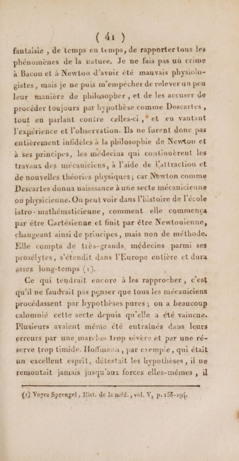 fantaisie , de temps eu temps, de rapporterions 1rs phénomènes de la nature. Je ne fais pas un crime k Bacon et à Newton d’avoir été mauvais physiolo¬ gistes, mais je ne puis m’cmpéchei de relever un peu leur manière de philosopher , et de les accuser de procéder toujours par hypothèse comme Descartes , tout en parlant contre celles-ci / et eu vantant 1 expérience et l’observation. Ils ne lurent donc pas entièrement infidèles «à la philosophie de Newton et k ses principes, les médecins cpii continuèrent les travaux des mécaniciens, a laide de l(jttraction et de nouvelles théories physiques j car Newton comme Descartes donna uaisssance aune secte mécanicienne pu physicienne. On peut voir dans l’iiistoirc de l école iatro- mathématicienne, comment elle commença par être Cartésienuc et finit par être Newtouienne, changeant ainsi de principes, mais non de méthode. Elle compta de tiès-grands médecins parmi ses prosélytes, s’étendit dans l’Europe entière et dura pissez long-temps ( i ). Ce qui tendrait encore à les rapprocher , c’est qu’il ne faudrait pas penser que tous les mécaniciens procédassent par hypothèses pures -, on a beaucoup calomnié cette secte depuis qu’elle a été vaincue. Plusieurs avaient même été entraînés dans leurs erreurs par une maivl e* trop sévère et par une ré¬ serve trop timide. Jloiluia *«t , par oemp.e, qui était un excellent esprit, délestait les hypothèses, il ue remontait jamais jusqu’aux forces elles-mêmes , il (0 Ypjc? SpccE^rl, IJist. de la mcd., vol. Y, p. i55-i<)p
