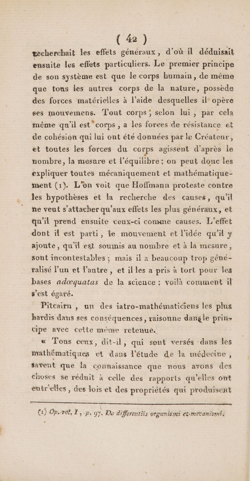 ^cherchait les effets généraux, d’où il déduisait ensuite les effets particuliers. Le premier principe de son système est que le corps humain, de même que tous les autres corps de la nature, possède des forces 'matérielles à l’aide desquelles il opère ses mouvemens. Tout corps * selon lui , par cela même qu’il est corps , a les forces de résistance et de cohésion qui lui ont été données par le Créateur, et toutes les forces du corps agissent d’après le • • nombre, la mesure et l’équilibre: on peut donc les expliquer toutes mécaniquement et mathématique¬ ment (i). L’on voit que Hoffmann proteste contre I ■ ' _ ( les hypothèses et la recherche des causes, qu’ii ne veut s’attacher qu’aux effets les plus généraux, et qu’il prend ensuite ceux-ci comme causes. L’effet dont il est parti , le mouvement et l’idée qu’il y ajoute, qu’il esj; soumis au nombre et à la mesure, sont incontestables 5 mais il a beaucoup trop géné¬ ralisé l’un et l’autre , et il les a pris à tort pour les hases adœquatas de la science : voilà comment il s’est égaré. Pitcairn , un des iatro-mathématiciens les plus hardis dans ses conséquences, raisonne dan^ie prin-* çipe avec cette même retenue. « Tous ceux, dît-il, qui sont versés dans les mathématiques et dans l’étude de la médecine , Savent que la connaissance que nous avons des choses se réduit à celle des rapports qu’elles ont entr elles, des lois et des propriétés qui produisent (0 Op. toî. 1 , p, gj, jOë diffèrent iis otganisini eft-tn&amp;tani'srni «
