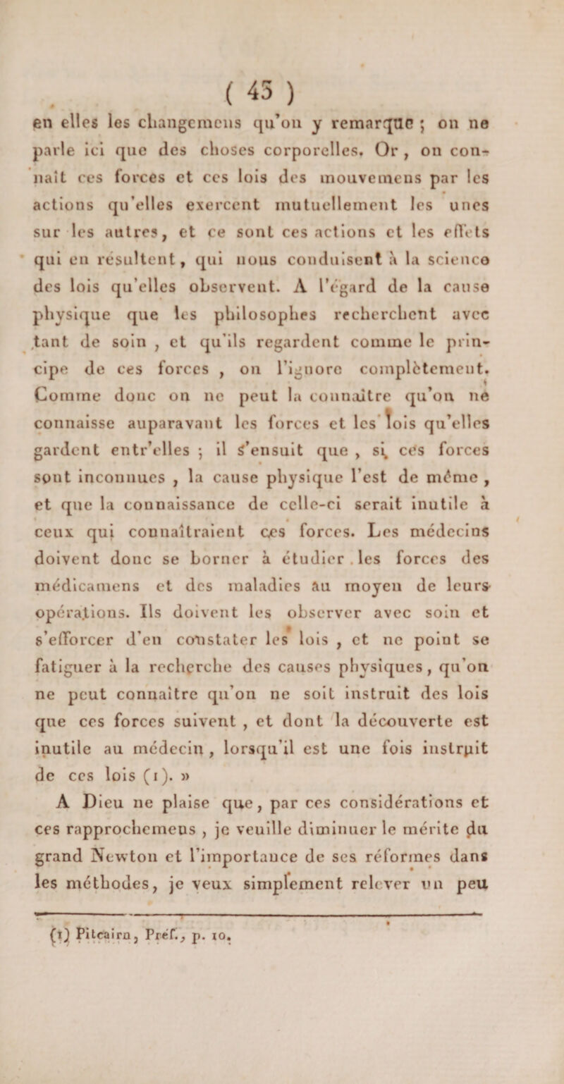 on ne (45) en elles les cliangcmcns qu’on y remarque ; parle ici que des choses corporelles. Or , on con¬ naît ces forces et ccs lois des mouvemens par les actions qu’elles exercent mutuellement les unes sur les autres, et ce sont ces actions et les effets qui en résultent, qui nous conduisent a la science des lois qu elles observent. A l’égard de la cause physique que les philosophes recherchent avec tant de soin , et qu’ils regardent comme le prin¬ cipe de ces forces , on l’ignore complètement. Comme donc on ne peut la connaître qu’on ne connaisse auparavant les forces et les lois qu’elles gardent entr’elles -, il S’ensuit que , s\ ctfs forces sont inconnues , la cause physique l’est de même , et que la connaissance de celle-ci serait inutile à ceux qui connaîtraient ccs forces. Les médecins doivent donc se borner à étudier, les forces des médicamens et des maladies au moyen de leur* opérations. Ils doivent les observer avec soin et s'efforcer d’en constater les lois , et ne point se fatiguer à la recherche des causes physiques, qu’on ne peut connaître qu’on ne soit instruit des lois que ces forces suivent , et dont la découverte est inutile au médecin , lorsqu’il est une fois instruit de ccs lois (i). » A Dieu ne plaise que, par ces considérations et ces rapprochemeus , je veuille diminuer le mérite du grand Newton et l’importance de ses réformes dans les méthodes, je veux simplement relever un peu ----- ,■ . . ... -- ■--- il (0 Pitcairn, Pref., p. io.