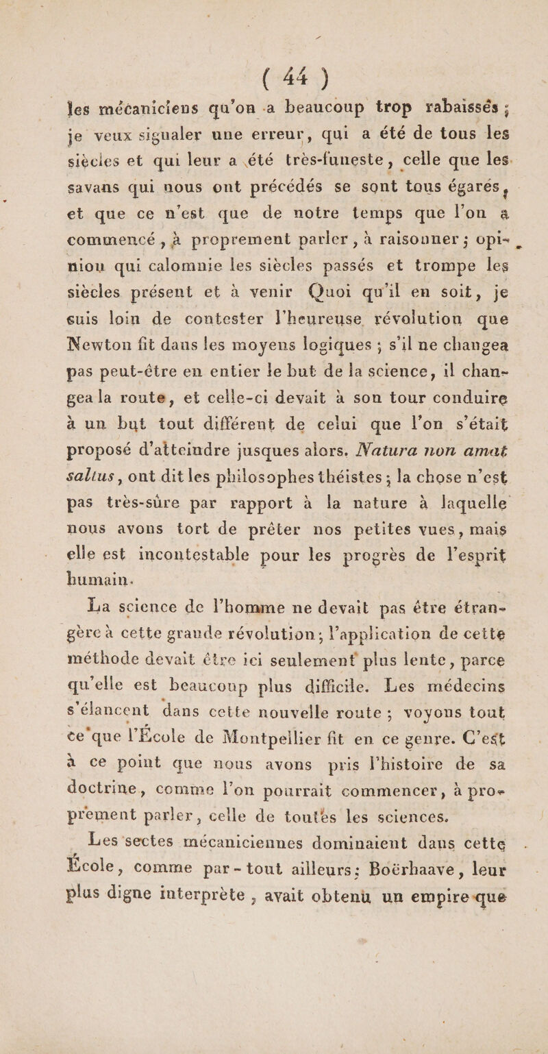 ïes mécaniciens qu’on a beaucoup trop rabaisses j je veux signaler une erreur, qui a été de tous les siècles et qui leur a xété très-funeste, celle que les savans qui nous ont précédés se sont tous égares? et que ce n'est que de notre temps que I on a commencé , à proprement parler, à raisonner,* opL nioii qui calomnie les siècles passés et trompe les siècles présent et à venir Quoi qu’il en soit, je suis loin de contester l’heureuse révolution que Newton fît dans les moyens logiques ; s’il ne changea pas peut-être en entier le but de la science, il chan¬ gea la route, et celle-ci devait à sou tour conduire à un but tout différent de celui que Ton s’était proposé d’atteindre jusques alors. Natura non amat saltus, ont dit les philosophes théistes \ la chose n’est pas très-sure par rapport à la nature à laquelle nous avons tort de prêter nos petites vues , mais elle est incontestable pour les progrès de l’esprit humain* La science de l’homme ne devait pas être ctran-^ gère à cette grande révolution* l’application de cette méthode devait être ici seulement plus lente, parce qu’elle est beaucoup plus difficile. Les médecins s’élancent dans cette nouvelle route ; voyons tout ce que l Ecole de Montpellier fit en ce genre. C’est à ce point que nous avons pris rhistoire de sa doctrine, comme l’on pourrait commencer, à pros- prennent parler, celle de toulhs les sciences. Les sectes mécaniciennes dominaient daus cette Ecole, comme par-tout ailleurs; Boèrhaave, leur plus digne interprète , avait obtenu un empire que