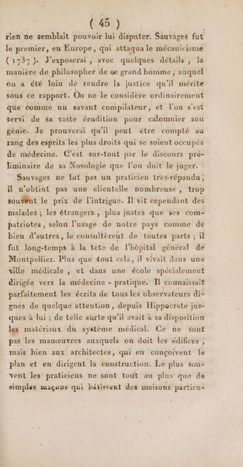 rien ne semblait pouvoir lui disputer. Sauvages fut le premier, eu Europe, qui attaqua le inécaniiisme ( 17J7 )• J’exposerai , avec quelques détails , la manière de philosopher de œ grand homme, auquel Ou a été loin de reudre la justice qu’il mérite • 1 § sous ce rapport. On ne le considère ordinairement que comme un savant compilateur, et l’on s’est Servi de sa vaste érudition pour calomnier sou génie. Je prouverai qu’il peut être compté au rang des esprits les plus droits qui se soient occupés de médecine. C’est sur-tout par le discours pré¬ liminaire de sa Nosologie que l’on doit le juger. Sauvages ne fut pas un praticien très-répaudu, il n’obtint pas une clientelle nombreuse , trop Souvent le prix de l’intrjguc. Il vit cependant des malades ; les étrangers , plus justes que ses com¬ patriotes , selon l’usage de notre pays comme de bieu d’autres, le consultèrent de toutes parts ; il fut long-temps à la tête de l'hôpital général de Montpellier. Plus que tout cela, il vivait dans une ville médicale , et dans une école spécialement dirigée vers la médecine - pratique. Il connaissait parfaitement les écrits de tous les observateurs di¬ gnes de quelque attention, depuis Hippocrate jus- ques à lui ; de telle scu’te qu’il avait à sa disposition les matériaux du système médical. Ce ne sont pas les manœuvres auxquels on doit les édifices , mais bien aux architectes, qui en conçoivent le plan et en dirigent la construction. Le plus sou¬ vent les praticiens ne sont tout au plus que de simples maçons qui bâtissent des maisons particn-