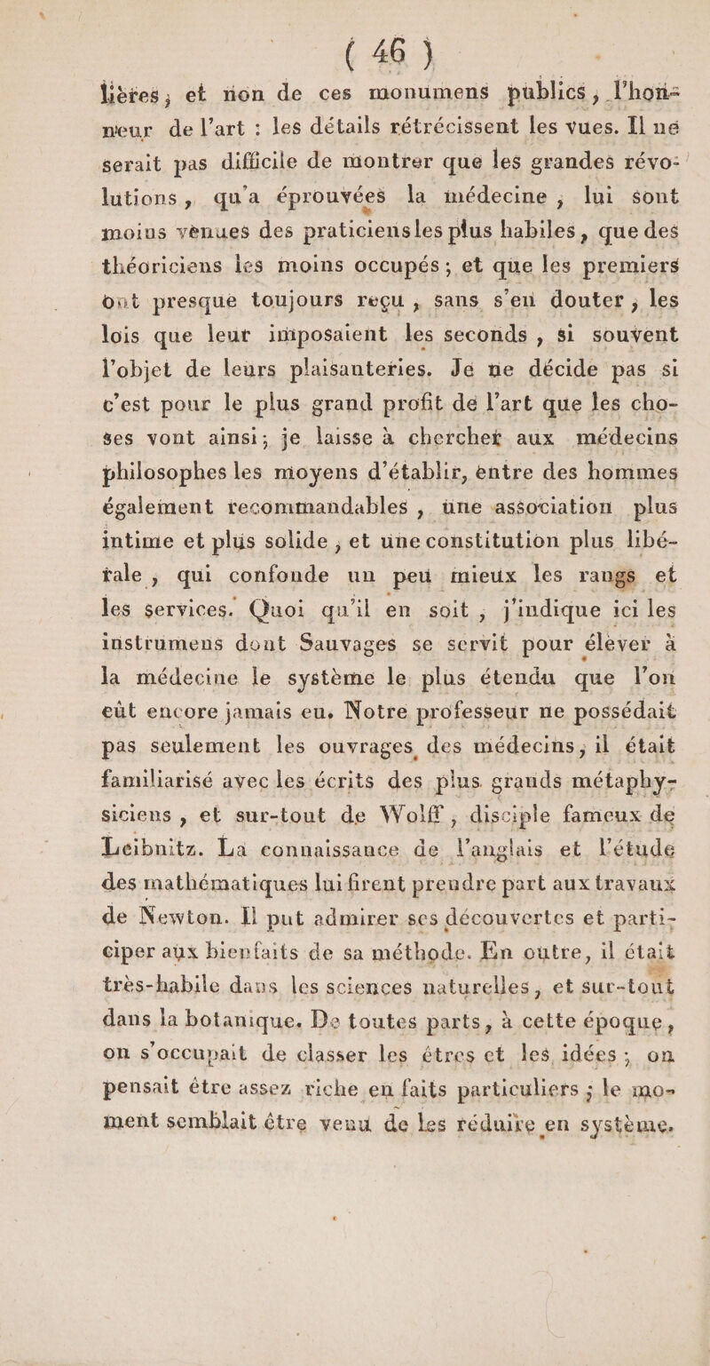 liëfes * et non de ces monumens publics , Thon- n>eur de l’art : les détails rétrécissent les vues. Il né serait pas difficile de montrer que les grandes révo¬ lutions , qu’a éprouvées la médecine , lui sont moins vènues des praticiens les plus habiles t que des théoriciens les moins occupés ; et que les premiers t)o.t presque toujours reçu, sans s’en douter > les lois que leur imposaient les seconds , si souvent l’objet de leurs plaisanteries. Je ne décide pas si c’est pour le plus grand profit de l’art que les cho¬ ses vont ainsi -, je laisse à chercher aux médecins philosophes les moyens d’établir, èntre des hommes également recommandables , une association plus intime et plus solide , et une constitution plus libé¬ rale , qui confonde un peu mieux les rangs et les Services. Quoi qu’il en soit , j’indique ici les instruirions dont Sauvages se servit pour élever à la médecine le système le plus étendu que l’on eût encore jamais eu. Notre professeur ne possédait pas seulement les ouvrages des médecins, il était familiarisé avec les écrits des plus grands métaphy¬ siciens , et sur-tout de Wolff, disciple fameux de Leibnitz. La connaissance de l’anglais et l’étude des mathématiques lui firent prendre part aux travaux de Newton. Il put admirer scs découvertes et parti¬ ciper aux bienfaits de sa méthode. En outre, il était très-habile dans les sciences naturelles, et sur-tout dans la botanique. De toutes parts, à cette époque , on s’occupait de classer les êtres et les idées -, on pensait être assez riche en faits particuliers ,• le mo¬ ment semblait être venu de les réduire .en système»