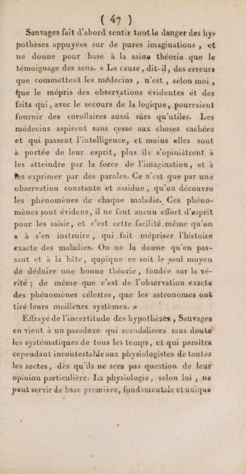 ( <7 ) SauvagC9 fait d’abord sentir tout le danger des hy*- pothèscs appuyées sur de pures imaginations , et lie donne pour base à la saine théorie que le témoignage des sens. « La cause, dit-il, des erreur# que commettent les médecins , n’est , selon moi , tjue le mépris des observations évidentes ét des faits qui, avec le secours de la logique, pourraient fournir des corollaires aussi sûrs qu’utiles. Les médecins aspirent sans cesse aux choses cachées et qui passeut l'intelligence, et nioius elles sont à portée de leur esprit, plus ils s’opiniâtrent à les atteindre par la lorcc de l’imagination, et à fés exprimer par des paroles. Ce n’est que par une observation constante et assidue , qu’on découvre les phénomènes de chaque maladie. Ces phéno¬ mènes sont évidens, il ne faut aucun ell’ort d’esprit pour les saisir, et c’est celte facilité .même qu'on a à s’en instruire , qui fait mépriser l'histoire exacte des maladies. Ou ne la donne qu’eu pas¬ sant et à la hâte, quoique ce soit le seul moyeu de déduire une bonne théorie , fondée sur la vé¬ rité ; de meme que c’est de l’observation exacte des phénomènes célestes, que les astronomes ont tiré leurs meilleurs systèmes. » Effrayé de l’incertitude des hypothèses , Sauvages en vient à un paradoxe qui scandalisera saus doute les systématiques de tous les temps, et qui paraîtra cependant incontestable aux physiologistes de toutes les sectes, dès qu ils ne sera pas question de leur opinion particulière. La physiologie, selon lui , ne peut servir de base première, fpndameutalc fet uuique #