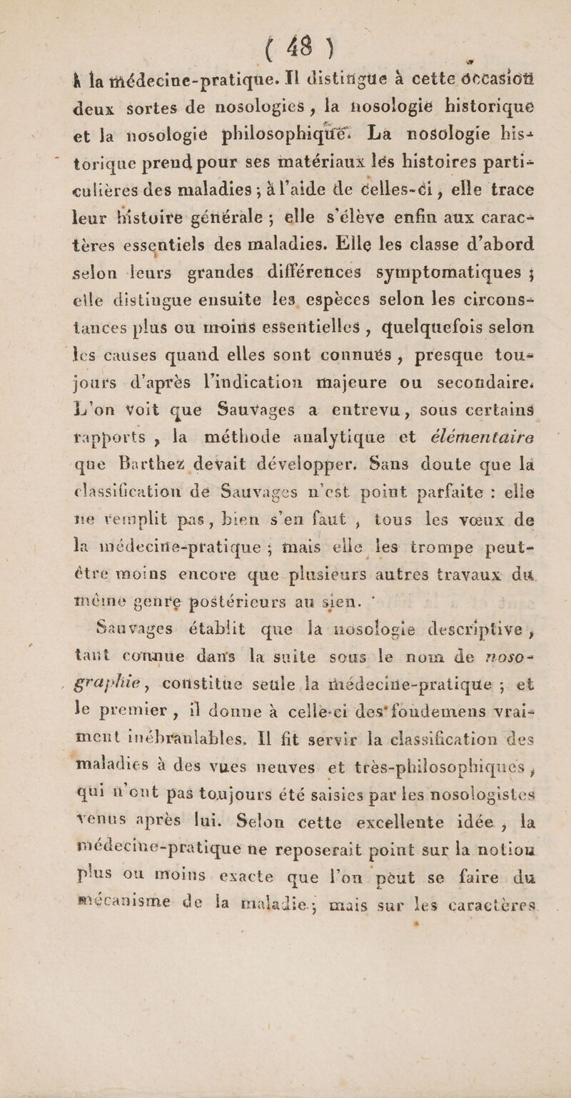 ^ vf k la médecine-pratique. Il distingue à cette ôceasioîi deux sortes de nosologies , la nosologie historique et la nosologie philosophiqîfei La nosologie his¬ torique prend pour ses matériaux lés histoires partie * culières des maladies -, à l’aide de celles-ci, elle trace leur histoire générale ; elle s'élève enfin aux carac¬ tères essentiels des maladies. Elle les classe d’abord selon leurs grandes différences symptomatiques ; elle distingue ensuite les espèces selon les circons¬ tances plus ou moins essentielles , quelquefois selon les causes quand elles sont connues , presque tou¬ jours d’après l’indication majeure ou secondaire* L’on voit que Sauvages a entrevu, sous certains rapports y la méthode analytique et élémentaire que Barthez devait développer. Sans doute que la classification de Sauvages n’est point parfaite : elle ne remplit pas , bien s’en faut , tous les vœux de la médecine-pratique ; mais elle les trompe peut- être moins encore que plusieurs autres travaux dit même genre postérieurs au sien. * Sauvages établit que la nosologie descriptive , tant connue dans la suite sons le nom de noso- » v graphie y constitue seule la médecine-pratique ; et le premier, il donne à celle-ci des* fonde mens vrai¬ ment inébranlables. Il fit servir la classification des maladies à des vues neuves et très-philosophiques f qui n ont pas toujours été saisies par les nosologistes venus après lui. Selon cette excellente idée , la médecine-pratique ne reposerait point sur la notion pms ou moins exacte que l’on pèut se faire du mécanisme de la maladie j mais sur les caractères