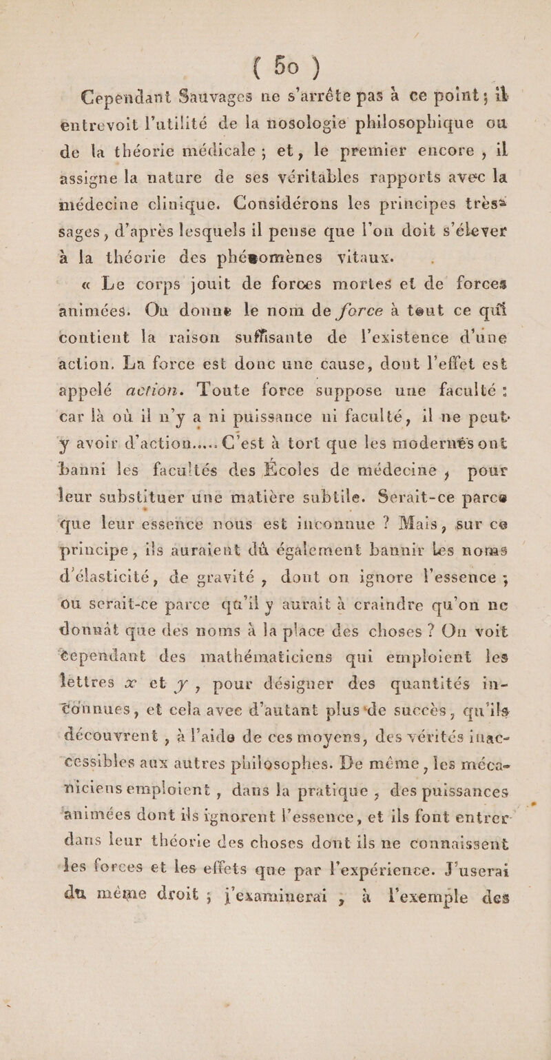 Cependant Sauvages ne s’arrête pas à ce point; il entrevoit Futilité de la nosologie philosophique ou de la théorie médicale; et, le premier encore , il assigne la nature de ses véritables rapports avec la médecine clinique* Considérons les principes très^ sages, d’après lesquels il pense que Fou doit s’élever à la théorie des phénomènes vitaux. « Le corps jouit de forces mortes et de forces animées. Ou donne le nom de force à t@ut ce qui contient la raison suffisante de l’existence d’une action. La force est donc une cause, dont l’effet est appelé action. Toute force suppose une faculté : car là où il n’y a ni puissance ni faculté, il ne peut y avoir d’action.,... C’est à tort que les modenrês ont banni les facultés des Écoles de médecine f pour leur substituer une matière subtile. Serait-ce parce que leur essence nous est inconnue ? Mais, sur es principe, ils auraient du également bannir les noms d élasticité, de gravité, dont on ignore l’essence ; Ou serait-ce parce qu’il y aurait à craindre qu’on ne donnât que des noms à la place des choses ? Ou voit Cependant des mathématiciens qui emploient les lettres x et y , pour désigner des quantités in¬ connues, et cela avec d’autant plus‘de succès, qu'ils découvrent , à l'aide de ces moyens, des vérités inac¬ cessibles aux autres philosophes. De même , les méca¬ niciens emploient , dans la pratique , des puissances animées dont ils ignorent l’essence, et iis font entrer dans leur théorie des choses dont ils ne connaissent les forces et les effets que par l’expérience. J’userai du même droit ; ^examinerai , à l’exemple des