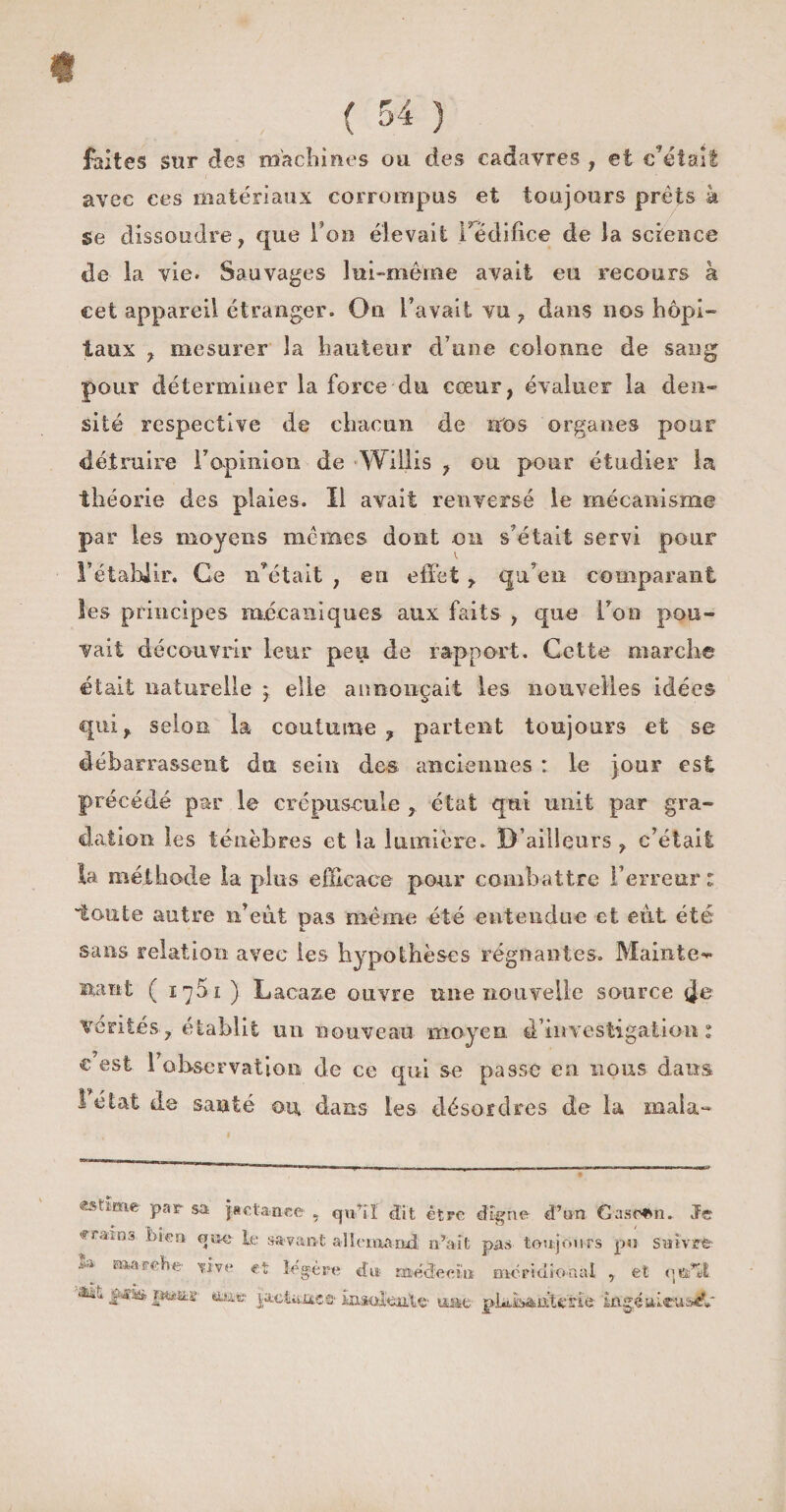 « ( 54 ) faites sur des machines ou des cadavres , et c’était avec ces matériaux corrompus et toujours prêts à Se dissoudre, que l’on élevait l'édifice de la science de la vie. Sauvages lui-même avait eu recours à cet appareil étranger. On l’avait vu , dans nos hôpi¬ taux , mesurer la hauteur d’une colonne de sang pour déterminer la force du cœur, évaluer la den¬ sité respective de chacun de nos organes pour détruire l'opinion de Willis , ou pour étudier la théorie des plaies. Il avait renversé le mécanisme par les moyens mêmes dont on s’était servi pour l’établir. Ce n’était , en effet , qu’en comparant les principes mécaniques aux faits , que l’on pou¬ vait découvrir leur peu de rapport. Cette marche était naturelle j elle annonçait les nouvelles idées qui, selon la coutume, partent toujours et se débarrassent du sein des anciennes : le jour est précédé par le crépuscule , état qui unit par gra¬ dation les ténèbres et la lumière. D’ailleurs , c’était la méthode la plus efficace pour combattre l’erreur : toute autre n’eiit pas même été entendue et eut été sans relation avec les hypothèses régnantes. Mainte** nant ( 1761 ) Lacaz.e- ouvre une nouvelle source vérités, établit un nouveau moyen 4 investigation 1 c est l’observation de ce qui se passe en nous dans létat de santé ou. dans les désordres de la inala- Par sa jactance , qu’il dit être digne d’un Gascon. Je rfa‘'DS *}•*©' te savant allemand n’ait pas toujours pu suivre * Ül.r4- naa-rdie tive et légère du médecin méridional , et qts’ïl. jgfaciit» p&amp;itifcs tec |aet«mc©'HiaoîejiW uaie plidisaiffelie ingéiûcusi?»'