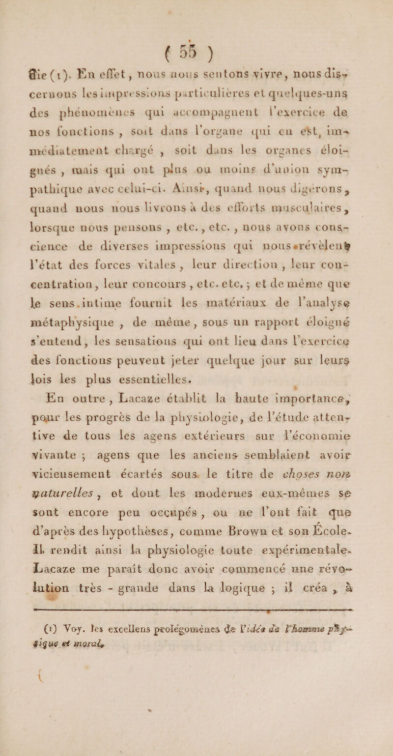 ftie(i). En effet, nous nous sentons vivre, nous dis-» cernons les un pressions [j .rtieulieres et quelques-uns des phénomènes qui accompagnent l’exercice de nos fonctions , suit dans l’organe qui eu e^t, iin-* media terne îU dirigé , soit dans les organes éloi¬ gnés , mais qui ont pins ou moiu? d’union sym¬ pathique avec celui-ci. À.nst*, quand nous digérons, quand nous nous livrons à des efforts musculaires, lorsque nous pensons , etc., etc. , nous avons cons¬ cience de diverses impressions qui nous •révèlent l’état des forces vitales, leur direction, leur con¬ centration, leur concours , etc. etc, ; et de même que fe sens.intime fournit les matériaux de l’analyse métaphysique , de même, sous un rapport éloigné s’entend, les sensations qui ont lieu dans l'exercice des fonctions peuvent jeter quelque jour sur leurs lois les plus essentielles. En outre , Lacaze établit la haute importance, p<*ir les progrès de la physiologie, de l’étude atten¬ tive de tous les agens extérieurs sur l’économie vivante ; agens que les anciens semblaient avoir vicieusement écartés sous le titre de choses no?ù naturelles , ot dont les modernes eux-mèmes se sont encore peu occupés , ou ne l’ont fait que d’après des hypothèses, comme Brown et son École- II. rendit ainsi la physiologie toute expérimentale- Lacaze me parait donc avoir commencé une révo¬ lution très - grande dans la logique ; il créa , à (i) Voy. te* exceUens pcolégouaéaea de Vide* au l'homme />$/— figue irt moiui*