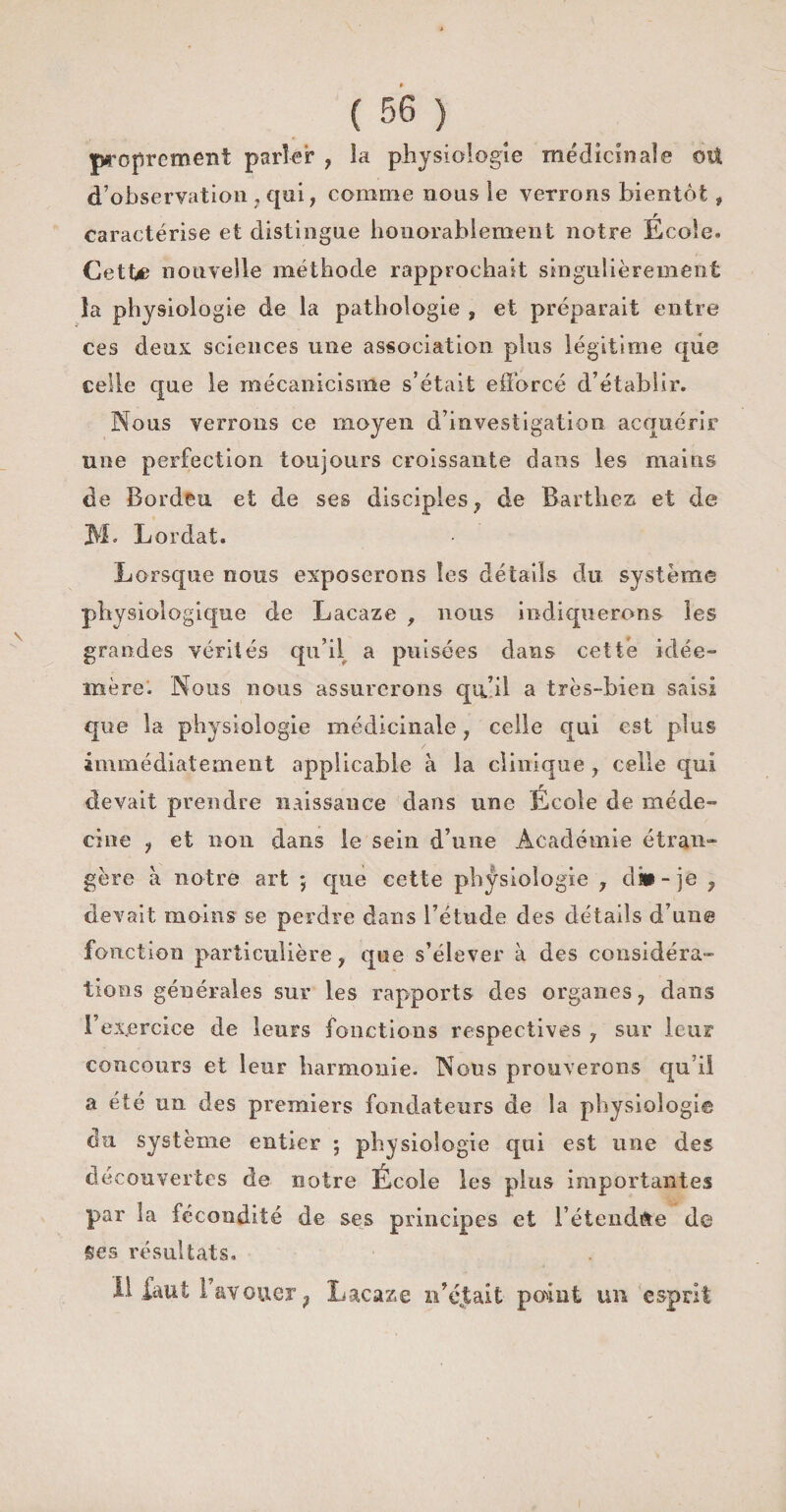 proprement parler , la physiologie médicinale oU d’observation . qui, comme nous le verrons bientôt, r caractérise et distingue honorablement notre Ecole. Cette nouvelle méthode rapprochait singulièrement îa physiologie de la pathologie , et préparait entre ces deux sciences une association plus légitime que celle que le mécanicisme s’était efforcé d’établir. Nous verrons ce moyen d’investigation acquérir une perfection toujours croissante dans les mains de Bordeu et de ses disciples, de Barthez et de M» Lordat. Lorsque nous exposerons les détails du système physiologique de Lacaze , nous indiquerons les grandes vérités qu’il a puisées dans cette idée- mère. Nous nous assurerons qu’il a très-bien saisi que la physiologie médicinale, celle qui est plus immédiatement applicable à la clinique , celle qui devait prendre naissance dans une École de méde¬ cine , et non dans le sein d’une Académie étran¬ gère à notre art 5 que cette physiologie , dîü-je , devait moins se perdre dans l’étude des détails d’un© fonction particulière, que s’élever à des considéra¬ tions générales sur les rapports des organes, dans l’exercice de leurs fonctions respectives , sur leur concours et leur harmonie. Nous prouverons qu i! a été un des premiers fondateurs de la physiologie du système entier ; physiologie qui est line des découvertes de notre École les plus importantes par la fécondité de ses principes et l’étendue de Ses résultats.