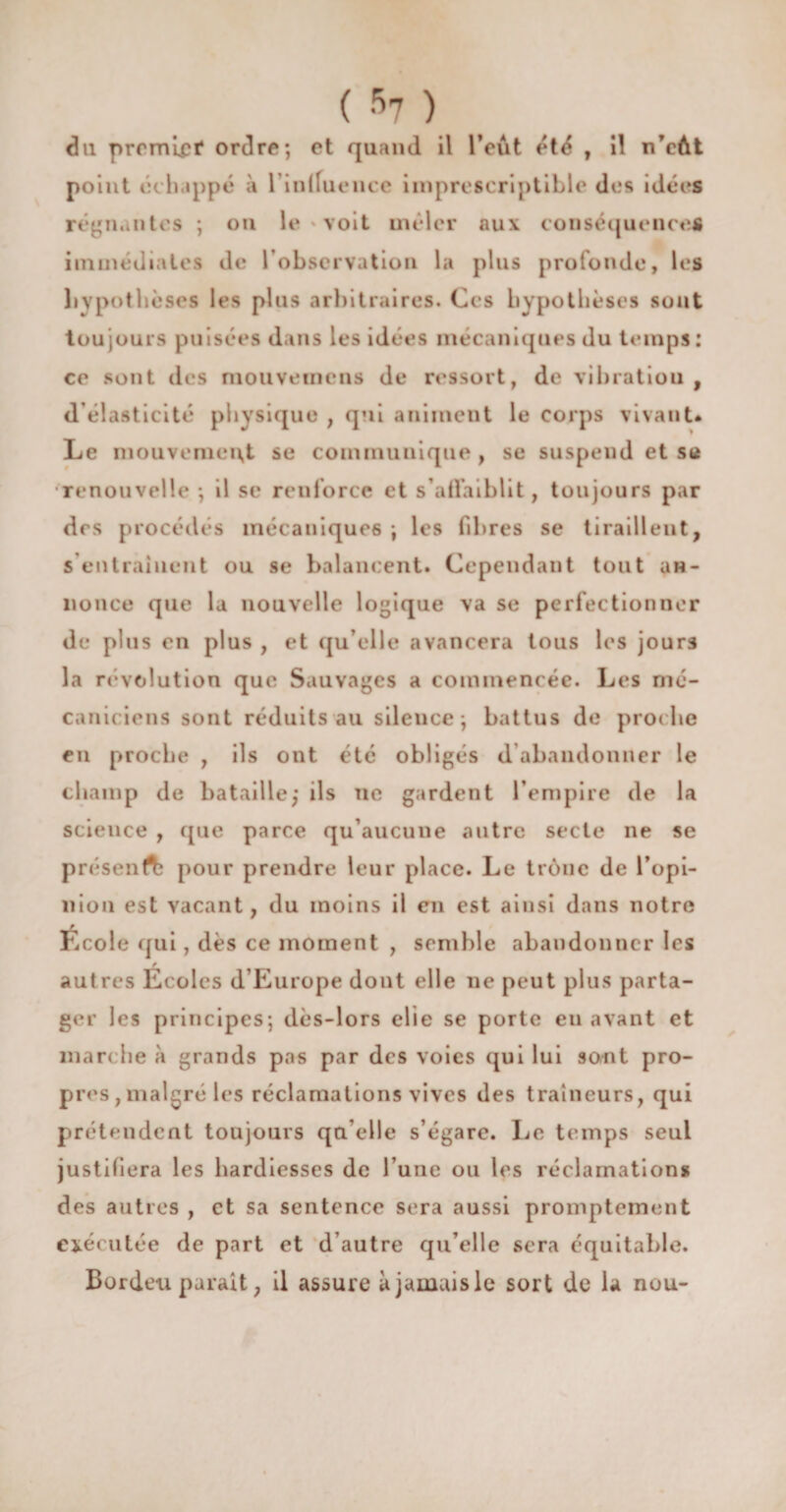 du premier* ordre; et quand il l’eût été , il n’eût point échappé à l in Ifu ence imprescriptible des idées régnantes ; ou le voit mêler aux conséquences immédiates de 1 observation la plus profonde, les hypothèses les plus arbitraires. Ces hypothèses sont toujours puisées dans les idées mécaniques du temps: ce sont des mouvemens de ressort, de vibratiou , d élasticité physique , qui animent le corps vivant. Le mouvemeivt se communique , se suspend et se renouvelle ; il se renforce et s'affaiblit, toujours par des procédés mécaniques ; les fibres se tiraillent, s entraînent ou se balancent. Cependant tout an¬ nonce que la nouvelle logique va se perfectionner de plus en plus , et qu’eile avancera tous les jours la révolution que Sauvages a commencée. Les mé¬ caniciens sont réduits au silence; battus de proche en proche , ils ont été obligés d abandonner le champ de bataille,* ils ne gardent l’empire de la science , que parce qu’aucune autre secte ne se présent pour prendre leur place. Le trône de l’opi¬ nion est vacant, du moins il en est ainsi dans notre École qui, dès ce moment , semble abandonner les f autres Ecoles d Europe dont elle ne peut plus parta¬ ger les principes; dès-lors elie se porte en avant et marche à grands pas par des voies qui lui sont pro¬ pres, malgré les réclamations vives des traîneurs, qui prétendent toujours qu’elle s’égare. Le temps seul justifiera les hardiesses de l’une ou les réclamations des autres , et sa sentence sera aussi promptement exécutée de part et d’autre qu’elle sera équitable. Bordeu parait, il assure à jamais le sort de la nou-