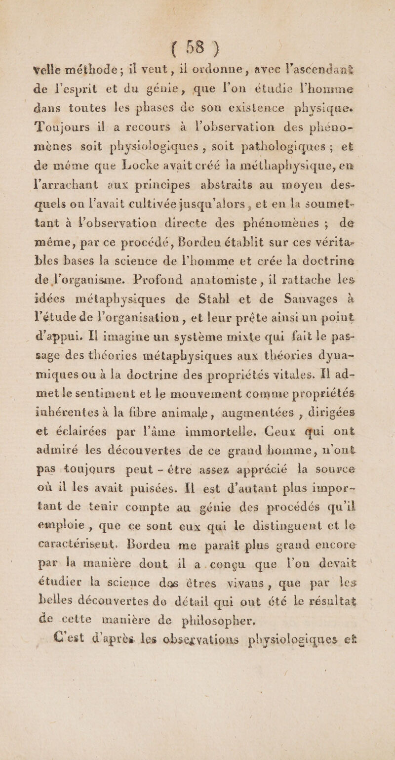 Veîle méthode; il veut, il ordonne, avec Bascencfanï de l’esprit et du génie, que l’on étudie l'homme dans toutes les phases de son existence physique. Toujours il a recours à l’observation des phéno¬ mènes soit physiologiques , soit pathologiques ; et de même que Locke avait créé la méthaphysique, en l’arrachant aux principes abstraits au moyen des¬ quels on l’avait cultivée jusqu’alors . et en la soumet¬ tant à l’observation directe des phénomènes ; de même, par ce procédé, Bordeu établit sur ces vérita** Lies bases la science de l’homme et crée la doctrine de .L'organisme. Profond anatomiste, il rattache les idées métaphysiques de Stahl et de Sauvages à l’étude de l’organisation , et leur prête ainsi un point d’appui. Il imagine un système mixte qui fait le pas¬ sage des théories métaphysiques aux théories dyna¬ miques ou à la doctrine des propriétés vitales. Il ad¬ met le sentiment et le mouvement comme propriétés inhérentes à la fibre animale, augmentées , dirigées et éclairées par l’âme immortelle. Ceux qui ont admiré les découvertes de ce grand homme, n’ont pas toujours peut - être assez apprécié la source où il les avait puisées. Il est d’autant pins impor¬ tant de tenir compte au génie des procédés qu’il emploie , que ce sont eux qui le distinguent et le caractérisent. Bordeu me paraît plus grand encore par la manière dont il a conçu que Ton devait étudier la science dos êtres vivans , que par les belles découvertes de détail qui ont été le résultat de cette manière de philosopher. C est d’après les observations physiologiques et