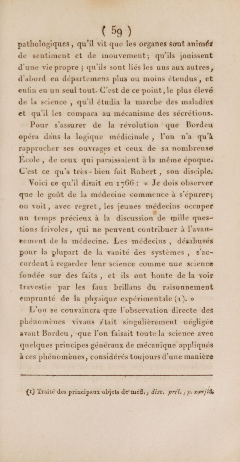 pathologiques, qu’il vit que les organes sont animé* de sentiment et de mouvement; qu’ils jouissent d’une vie propre ; qu’ils sont liés les uus aux autres, d’abord en départemens plus ou moins étendus , et enfin en un seul tout. C’est de ce point ,1e plus élevé de la science , qu il étudia la marche des maladies et qu il les compara au mecauismc des sécrétions. Pour s’assurer de la révolution que Bordcu opéra dans la logique médicinale , l’on n’a qu’à rapprocher ses ouvrages et ceux de sa nombreuse Ecole , de ceux qui paraissaient à la même époque. C’est ce qu’a très-bien lait Robert, son disciple. Voici ce qu’il disait en i~66 : « Je dois observer que le goût de la médecine commence à s’épurer-; ou voit, avec regret, les jeunes médecins occuper un temps précieux à la discussion de mille ques¬ tions frivoles, qui ne peuvent contribuer à l’avan- eeineut de la médecine. Les médecins , désabusés pour la plupart de la vanité des systèmes , s’ac¬ cordent à regarder leur science comme une science fondée sur des faits , et ils ont honte de la voir travestie par les faux brillans du raisonnement emprunté de la physique expérimentale (x). » L’on se convaincra que l’observation directe des phénomènes vivans était singulièrement négligée avant Bordcu, que l’on faisait toute la science avec quelques principes généraux de mécanique appliqués à ces phénomènes, considérés toujours d’une manière T