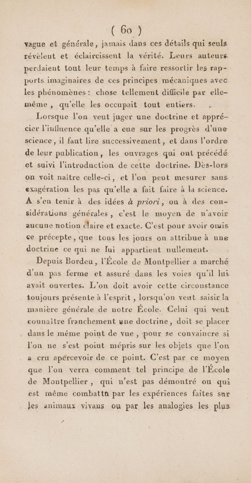 vague et générale, jamais dans ces détails qui seuls révèlent et éclaircissent la vérité. Leurs auteurs* perdaient tout leur temps à faire ressortir les rap¬ ports imaginaires de ces principes mécaniques avec les phénomènes : chose tellement difficile par elle- même , qu’elle les occupait tout entiers. Lorsque l’on veut juger une doctrine et appré¬ cier i’inÜuence qu’elle a eue sur les progrès d’une science, il faut lire successivement, et dans l’ordre de leur publication, les ouvrages qui ont précédé et suivi l’introduction de cette doctrine. Dès-lors on voit naître celle-ci, et l’on peut mesurer sans, exagération les pas qu’elle a fait faire à la science. 3 Â s’en tenir à des idées à priori, ou à des con¬ sidérations générales c’est le moyen de n’avoir aucune notion claire et exacte. C’est pour avoir omis ce précepte, que tous les jours on attribue à un© doctrine ce qui ne lui appartient nullement. Depuis Bordeu, l’École de Montpellier a marché d’un pas ferme et assuré dans les voies qu’il lui avait ouvertes. L’on doit avoir cette circonstance toujours présente à l’esprit , lorsqu’on veut saisir la manière générale de notre École. Celui qui veut connaître franchement ^ne doctrine, doit se placer dans le même point de vue , pour se convaincre si l’on ne s’est point mépris sur les objets que l’on a cm apercevoir de ce point. C’est par ce moyen que l’on verra comment tel principe de l’École de Montpellier , qui n’est pas démontré ou qui est même combattu par les expériences faîtes sur les animaux vivans ou par les analogies les plus