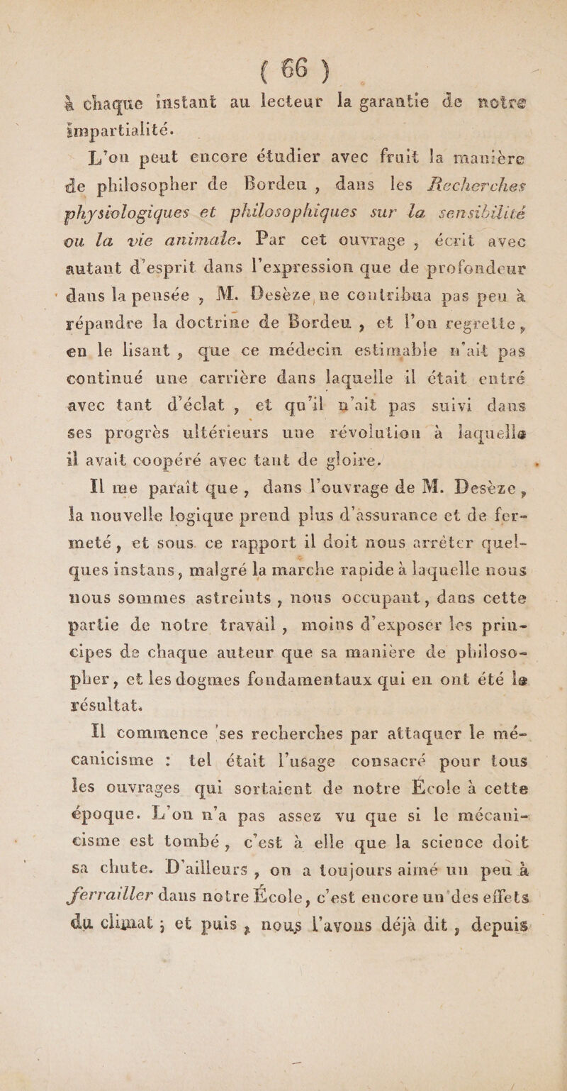 à chaque instant au lecteur la garantie de noir© impartialité. L’on peut encore étudier avec fruit la manière de philosopher de Bordeu , dans les Recherches physiologiques et philosophiques sur la sensibilité ou la vie animale. Par cet ouvrage , écrit avec autant d7esprit dans l’expression que de profondeur * dans la pensée , M. Oesèze ne contribua pas peu à répandre la doctrine de Bordeu , et l’on regrette , en le lisant , que ce médecin estimable n’ait pas continué une carrière dans laquelle il était entré avec tant d’éclat , et qu’il n’ait pas suivi dans / * ses progrès ultérieurs line révolution à laquelle il avait coopéré avec tant de gloire. Ï1 me parait que , dans l’ouvrage de M. Desèze f la nouvelle logique prend plus d’assurance et de fer¬ meté y et sous ce rapport il doit nous arrêter quel- ques instans, malgré la marche rapide à laquelle nous nous sommes astreints , nous occupant, dans cette partie de notre travail , moins d’exposer les prin¬ cipes de chaque auteur que sa manière de philoso¬ pher, et les dogmes fondamentaux qui en ont été 1® résultat. il commence ses recherches par attaquer le nié- canicisme : tel était l’usage consacré pour tous les ouvrages qui sortaient de notre Ecole à cette epoque. L’on n’a pas assez vu que si le mécani- cisme est tombé , c’est à elle que la science doit sa chute. D ailleurs , on a toujours aimé un peu à ferrailler dans notre Ecole, c’est encore un des effets du. climat \ et puis ^ nou.s l’avons déjà dit , depuis