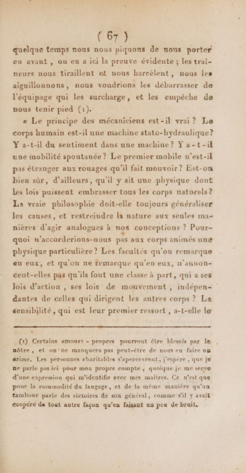% ( 67 ) quelque temps nous nous piquons de nous porter eu avant , ou en a ici la preuve évidente ; les traî¬ neurs nous tiraillent ci nous harcèlent , nous le# aiguillonnons, nous voudrions le6 débarrasser de l’équipage qui les surcharge , et le6 empêche de nous tenir pied ( i ). « Le principe des mécaniciens est-il vrai ? Le corps humain est-il une machine stato-hydraulique? Y a-t-il du sentiment dans une machine? Y a-t-il une mobilité spontanée ? Le premier mobile if est-il pas étranger aux rouages qu’il fait mouvoir? Est-ott bieu sur, d’ailleurs, qu’il y ait une physique dont les lois puissent embrasser tous les corps naturels? La vraie philosophie doit-elle toujours généraliser les causes , et restreindre la nature aux seules ma¬ nières d’agir analogues à nos conceptions ? Pour¬ quoi n’accorderions-nous pas aux corps animés uni» physique particulière? Les facultés qu’on remarque €ii eux, et qu’on ne remarque qu’en eux, u’amion- cent-elles pas qu'ils fout une classe à part, qui a scs lois d’action , ses lois de mouvement , indépen¬ dantes de celles qui dirigent les autres corps ? La sensibilité, qui est leur premier ressort , a-t-elle le (i) Certain» amour? - propre» pourront être blessé» par le nAtre , et on ne manquera pas peut-être de nous **n faire ub «rime. Les personnes charitable» s'apercevront, j’espère, que je île parle pas ici pour mon propre compte , quoique je me serve d'une expression qui m’identifie avec mes maitres. Ce n’est que pour la commodité du langage, et de la même manière qu’un, tambour parle des victoires de son général, comme s’il y avait coopère d« tout autre façon qu’eu faisant un peu de bruit»