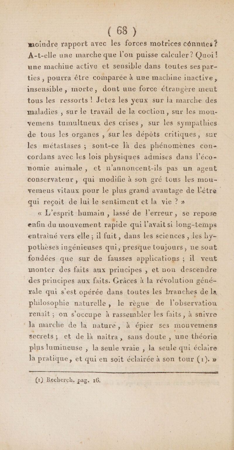 moindre rapport avec les forces motrices cônmies? A-t-elle une marche que l’on puisse calculer? Quoi! mie machine active et sensible dans toutes ses par¬ ties , pourra être comparée à une machine inactive P insensible , morte „ dont une force étrangère meut tous les ressorts ! Jetez, les yeux sur la marche des maladies > sur le travail de la coction , sur les mou» vemens tumultueux des crises f sur les sympathies de tous les organes , sur les dépôts critiques, sur les métastases ; sout-ce là des phénomènes cou- cordans avec les lois physiques admises dans l’éco* momie animale , et n’annoncent-ils pas un agent conservateur , qui modifie à son gré tous les mou- vemens vitaux pour le plus grand avantage de l’être qui reçoit de lui le sentiment et la vie ? » « L’esprit humain , lassé de l’erreur , se repose enfin du mouvement rapide qui l’avait si long-temps entraîné vers elle j il fuit, dans les sciences , les hy¬ pothèses ingénieuses qui , presque toujours > ne sont fondées que sur de fausses applications ; il veut monter des faits aux principes , et non descendre des principes aux faits. Grâces à la révolution géné¬ rale qui s’est opérée dans toutes les branches de iat philosophie naturelle , le règne de l’observation renaît *, on s’occupe à rassembler les faits, à suivre la marche de la nature , à épier ses mouvement secrets ; et de là naîtra , sans doute , une théorie plus lumineuse , la seule vraie , la seule qui éclaire la pratique? et qui en soit éclairée à son tour (î). » (i) Iiecherch. pag. 16,
