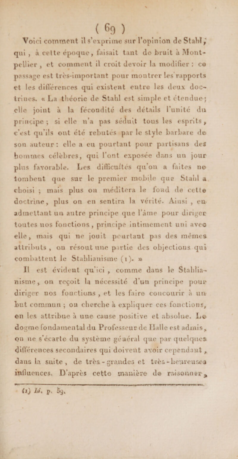 % < G» > Voici comment il s’exprime sur l’opinion de Stahl, qui , à cette époque, faisait tant do bruit à Mont¬ pellier , et comment il croit devoir la modifier : co passage est très-important pour montrer les rapports et les différences qui existent entre les deux doc¬ trines. u La théorie de Stahl est simple et étendue; elle joint à la fécondité des détails l’unité du principe ; si elle n’a pas séduit tous les esprits , c’est qu’ils ont été rebutés par le style barbare de son auteur : elle a eu pourtant pour partisans des hommes célèbres, qui l’ont exposée dans un jour plus favorable. Les difficultés qu'on a faites ne tombent que sur le premier mobile que Stahl a choisi ; mais plus on méditera le fond «le cette doctrine, plus on en sentira la vérité. Ainsi , en admettant un autre principe que l’âme pour diriger toutes nos fonctions, principe intimement uni avec elle, mais qui ne jouit pourtant pas des mêmes attributs , ou résout une partie des objectiaus qui combattent le Stahlianismc (i). » Il est évident qu’ici , comme dans le Staldia- nisme, on reçoit la nécessité d’un principe pour diriger nos fouctions , et les faire concourir à un Lut commun ; ou cherche à expliquer ce s fonctions, on les attribue à une cause positive et absolue. Le dogme fondamental du Professeur de Halle est admis, ou ne s’écarte du système géaérai que par quelques différences secondaires qui doivent avoir cependant , dans la suite, de très.-grandes et très-heureuses influences. D’après cetto manière de raisonner* O] p.