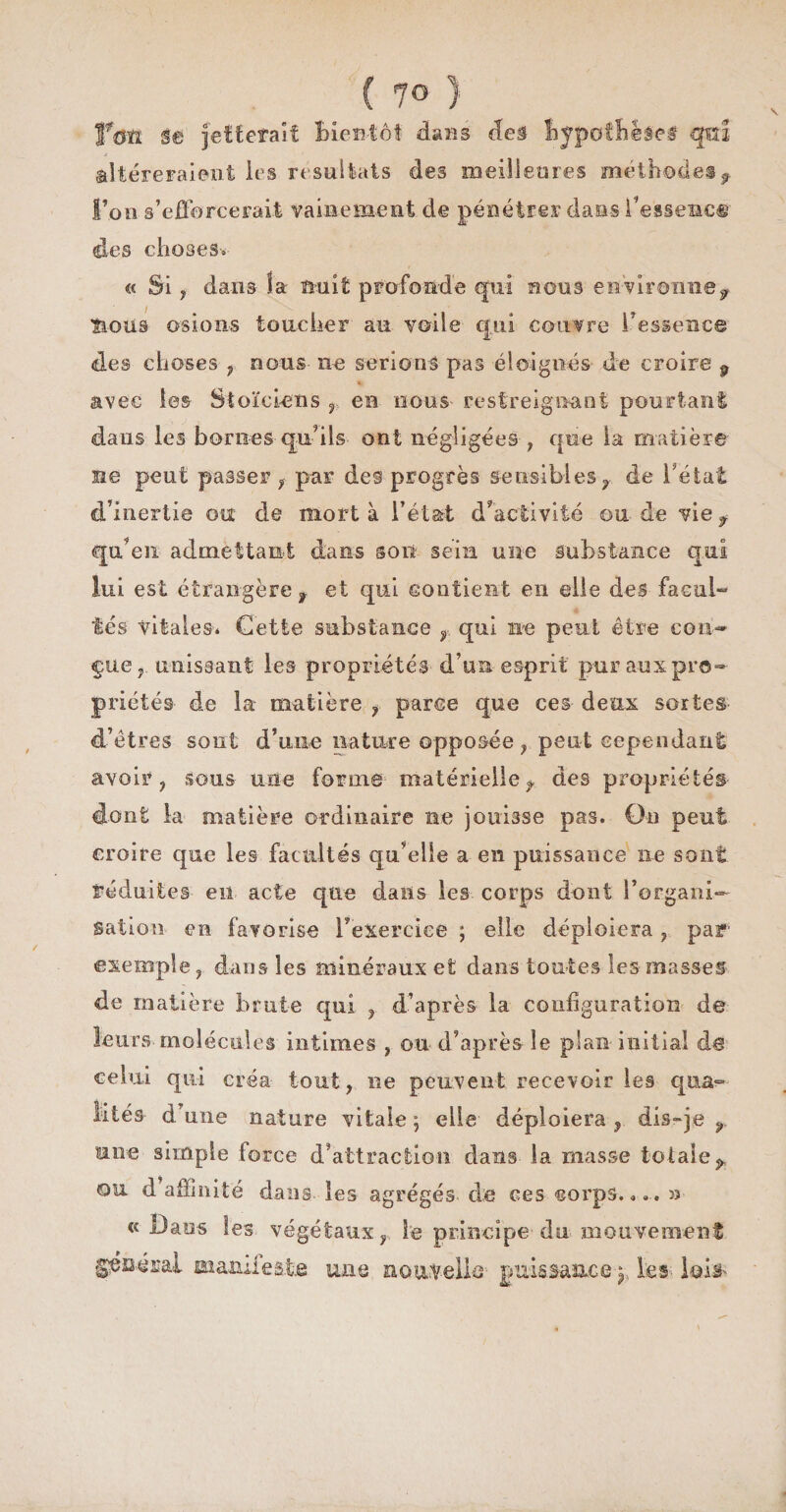 feti Se Jetterait Bientôt dans deâ Bypoffege# qm ^Itéreraient les résultats des meilleures méthodes l’on s’efforcerait vainement de pénétrer dans Fessene® des choses* « Si, dans la nuit profonde qui nous environne, îious osions toucher au voile qui couvre l'essence des choses ? nous- ne serions pas éloignés de croire 9 * avec les Stoïciens r en nous- restreignant pourtant dans les bornes qu’ils ont négligées , que la matière ne peut passer , p-ar des progrès sensibles-, de l’état d’inertie ou de mort à l’état d'activité ou de vie, qu’en admettant dans sou sein une substance qui lui est étrangère, et qui contient en elle des facul¬ tés vitales* Cette substance , qui ne peut être con¬ çue,. unissant les propriétés d’un esprit pur aux pro¬ priétés- de la matière , parce que ces deux sortes- d’êtres sont d’une nature opposée , peut cependant avoir ? sous une forme matérielle, des propriétés dont la matière ordinaire ne jouisse pas. On peut croire que les facultés qu’elle a en puissance ne sont réduites en acte que dans les corps dont l’organi¬ sation en favorise l'exercice ; elle déploiera , par exemple ? dans les minéraux et dans toutes les masses de matière brute qui , d’après la configuration de leurs-molécules intimes , ou- d’après- le plan initial de celui qui créa tout, ne peuvent recevoir les qna^ lités d’une nature vitale ; elle déploiera , dis-je , une simple force d’attraction dans la masse totale, ou d affinité dans les agrégés de ces corps.*.. 33 • « Dans les végétaux, le principe'du mouvement général ma&amp;de&amp;tâ une nouvelle puissance^ les lois-