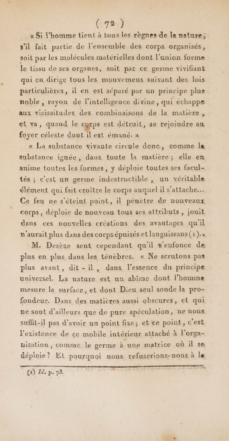 J ( 73 ) « Si rbomme tient à tous les règnes de la nature'* l’ii fait partie de Fensemble des corps organisés ? soit par les molécules matérielles dont l’union forme le tissu, de ses organes, soit par ce germe vivifiant qui en dirige tous les mouveraens. suivant des lois particulières, il en. est séparé par un principe plus noble, rayon de Inintelligence divine, qui échappe ans vicissitudes des combinaisons de la matière ? et va, quand le corps est détruit, se rejoindre au foyer céleste dont il est émané* » « La substance vivante circule donc , comme 1$ substance ignée , dans, toute la matière ; elle es anime toutes les formes, y déploie toutes ses facul¬ tés ; c’est un genne indestructible , un véritable élément qui. fait croître le corps auquel il s’attache.*» Ce feu ne s’éteint point, il pénètre.de nouveaux corps, déploie de nouveau tous ses attributs , jouit dans ces nouvelles créations des. avantages, qu’il c’aurait plus dans des corps.épuisés et languissons (ï).s> M. Desè&amp;e sent cependant qu’il s'enfonce de. plus, en, plus, dans les ténèbreSo « Ne scrutons pa§ plus avant , dit - il , dans l’essence du principe universel, La nature, est. un. abîme dont l’homme mesure la surface, et dont Dieu, seul sonde la pro¬ fondeur. Dans, des matières aussi obscures, et qui ne sont d’ailleurs que de pure spéculation, ne nous suffit-il pas d’avoir un point fixe.; et ce point, c’est l’existence de çe mobile intérieur attaché à l’orga- uisation , comme Se germe à une matrice ou il se déploie? Et pourquoi nous refuserions-nous à !«, CO M. p. 73. mr.ryjnTagSQ