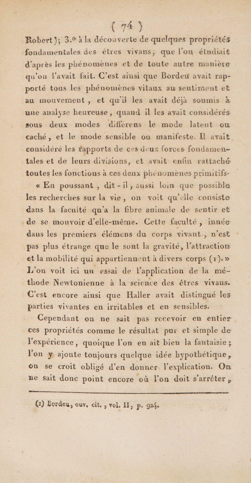 Bobcrt J; 3.0i a la découverte de quelques propriétés fondamentales des êtres vivans, que l’on étudiai! d’après les phénomènes et de toute autre manière q n on l’avait fait. C’est ainsi que Bord eu avait rap¬ porté tous les phénomènes vitaux au sentiment et au mouvement , et qu’il les avait déjà soumis à une analyse heureuse , quand il les avait considérés sous deux modes diffère us le mode laten t ou caché , et le mode sensible ou manifeste II avait considéré les rapports de cas deux forces fondamen¬ tales et de leurs divisions ? et avait enfin rattaché toutes les fonctions à ces deux phénomènes primitifs'’ « En poussant 7 dit - il , aussi lom que possible les recherches sur la vie , on voit qu’elle consiste dans la faculté qu’a la fibre animale de sentir et de se mouvoir d’eile-mêrne. Cette faculté , innée dans les premiers élémens du corps vivant 7 n’est pas plus étrange que le sont la gravitéT l’attractiois et la mobilité qui appartiennent à divers corps (i).5> L’on voit ici un essai de l’application de la mé¬ thode Newtonienne à la science des êtres vivans. C’est encore ainsi que Haller avait distingué les parties vivantes en irritables et en sensibles. Cependant on ne sait pas recevoir en entier ces propriétés comme le résultat pur et simple de Inexpérience , quoique l’on en ait bien la fantaisie £ Ion y ajoute toujours quelque idée hypothétique? ou se croit obligé d’en donner l’explication. Oe ne sait donc point encore où l’on doit s’arrêter 9
