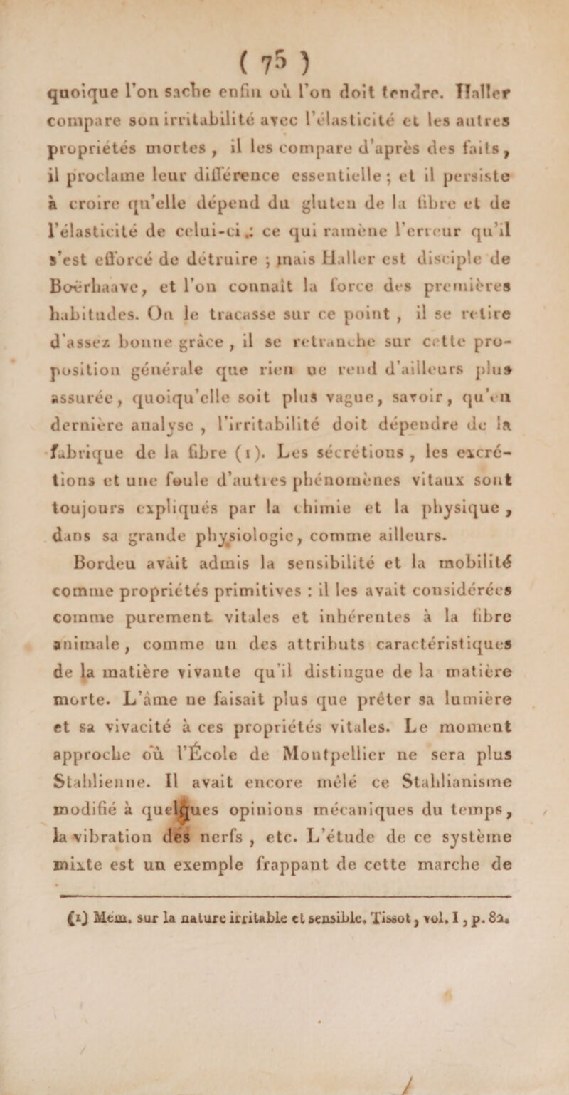 quoique l’on sache enfui où l’on doit fendre. Haller compare son irritabilité avec l’élasticité et les autres propriétés mortes, il les compare d’après des faits f il proclame leur différence essentielle; et il persiste à croire qu’elle dépend du gluten de la libre et de l’élasticité de celui-ci.; ce qui ramène l’erreur qu’il s’est efforcé de détruire ; mais Haller est disciple de Boèrhaavc, et l’on connaît la force des premières habitudes. On le tracasse sur ce point , il se retire d'assez bonne grâce , il se retranche sur cette pro¬ position générale que rien oe rend d’ailleurs plu» assurée, quoiqu’elle soit plus vague, savoir, qu’en dernière analyse , l’irritabilité doit dépendre de la. fabrique de la libre ( i ). Les sécrétions, les excré¬ tions et une foule d’auties phénomènes vitaux sont toujours expliqués par la chimie et la physique , dans sa grande physiologie, comme ailleurs. Bordeu avait admis la sensibilité et la mobilité comme propriétés primitives : il les avait considérées comme purement vitales et inhérentes à la libre animale, comme un des attributs caractéristiques de la matière vivante qu’il distingue de la matière morte. L’àme ne faisait plus que prêter sa lumière et sa vivacité à ces propriétés vitales. Le moment approche oïi l École de Montpellier ne sera plus Stahlienne. Il avait encore mêlé ce Stahlianisme modifié à quelques opinions mécaniques du temps, la vibration des nerfs , etc. L’étude de ce système mixte est un exemple frappant de cette marche de £r) Mena, sur la nature irritable et sensible. Tissot, vol, I, p. 8a«