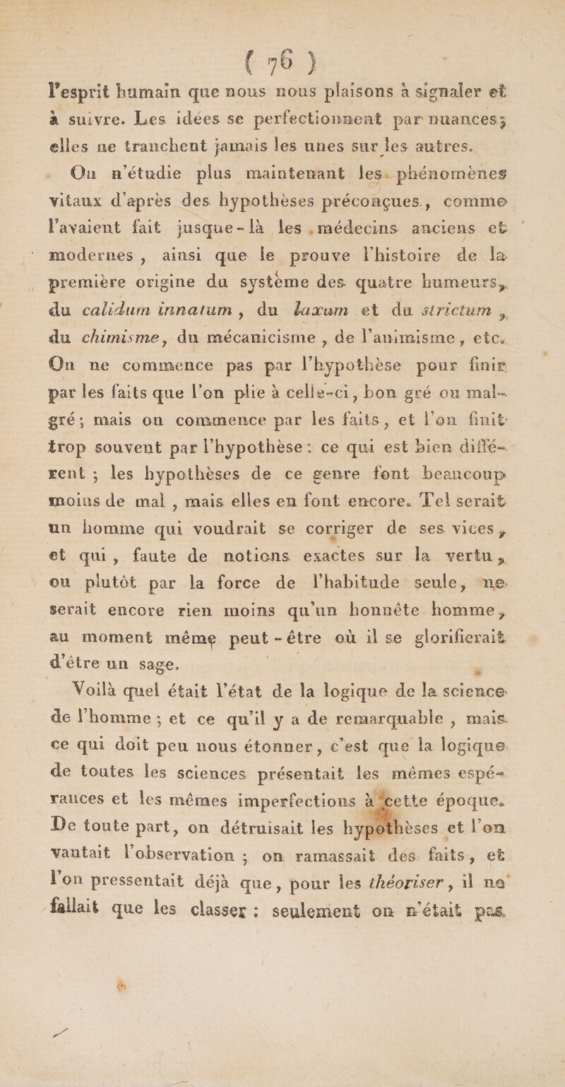 Pesprit humain que nous nous plaisons à signaler et à suivre. Les- idees se perfectionnent par nuances j elles ne tranchent jamais les unes sur les autres. Ou n’étudie plus maintenant les phénomènes vitaux d’après des hypothèses préconçues., comme Taraient fait jusque-là les médecins anciens et modernes , ainsi que le prouve l’histoire de la première origine du système des quatre humeurs^ du calidurn innatum , du luxam et du slrictum f du chimisme y du mécanicisme , de l’animisme * etc» On ne commence pas par l’hypothèse pour finir par les faits que l’on plie à celle-ci, bon gré ou mal¬ gré ; mais on commence par les faits , et l’on finit- trop souvent par l’hypothèse : ce qui est bien diffé¬ rent ; les hypothèses de ce genre font beaucoup moins de mal , mais elles en font encore» Tel serait un homme qui voudrait se corriger de ses vices t et qui , faute de notions exactes sur la vertu p ou plutôt par la force de l’habitude seule, ne serait encore rien moins qu’un honnête homme t au moment même peut - être où il se glorifierait d’être un sage. Voilà quel était l’état de îa logique de la science de l’homme *, et ce qu’il y a de remarquable , mais ce qui doit peu nous étonner, c’est que îa logique de toutes les sciences présentait les mêmes espé¬ rances et les mêmes imperfections à cette époque» De toute part, on détruisait les hypothèses et l’on, vantait 1 observation ; on ramassait des faits, et 1 on pressentait déjà que, pour les théoriser, il ïig fallait que les classée : seulement on n’était pas,