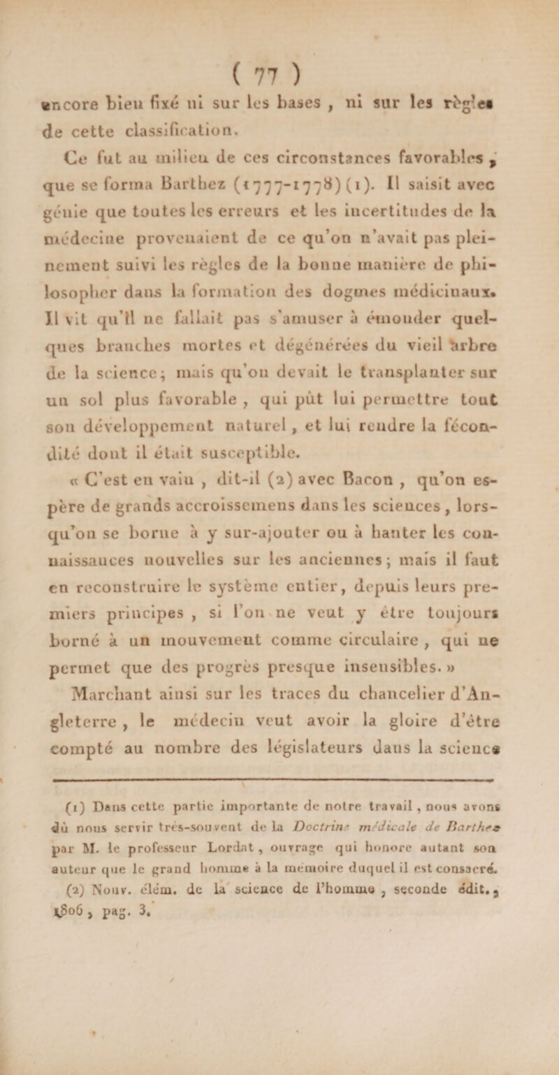 wncore bieu fixé ni sur les bases , ni sur les règle* de cette classification. Ce fut au milieu de ces circonstances favorables f que se forma 13 art Le z («777-177^) C1 2)- U saisit avec génie que toutes les erreurs et les incertitudes de la médecine provenaient de ce qu’on n’avait pas plei¬ nement suivi les règles de la bonne manière de phi¬ losopher dans la formation des dogmes médicinaux» Il vit qu’il ne fallait pas s’amuser à éuiouder quel¬ ques branches mortes et dégénérées du vieil tirbre de la science; mais qu’011 devait le transplanter sur un sol plus favorable , qui put lui permettre tout son développement naturel , et lui rendre la fécon¬ dité dont il était susceptible. « C’est en vain , dit-il (2) avec Bacon , qu’on es¬ père de grands accroisscmens dans les sciences , lors¬ qu’on se borne à y sur-ajouter ou à hanter les cou- naissances nouvelles sur les anciennes; mais il faut en reconstruire le système entier, depuis leurs pre¬ miers principes , si l’on ne veut y être toujours borné à un mouvement comme circulaire , qui ne permet que îles progrès presque insensibles. » Marchant ainsi sur les traces du chancelier d’An¬ gleterre , le médecin veut avoir la gloire d’étre compté au nombre des législateurs dans la science (1) Dans cette partie importante de notre travail , nous avons dû nous servir très-souvent de la Doctrine médicale de Jlarthe* par M. le professeur Lordnt , ouvrage qui honore autant son auteur que le grand homme à la mémoire duquel il est consacré. (2) Nouv. élém. de la science de l’homme, seconde ed.it.a *8o6 , pag. 3. ✓