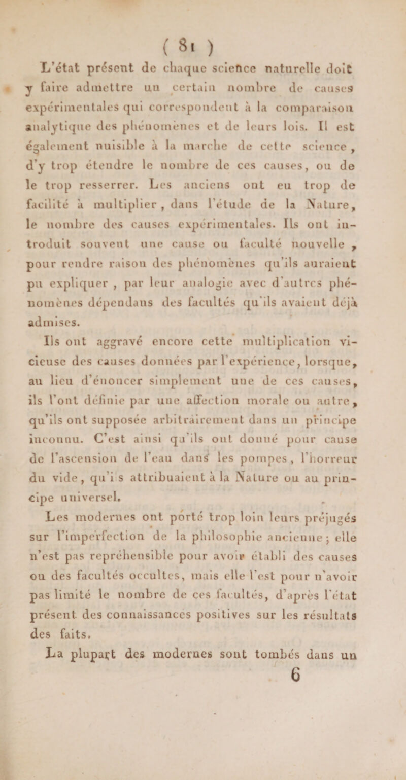 L’état présent de chaque science naturelle doit y faire admettre un certain nombre de causes expérimentales qui correspondent à la comparaison analytique des phénomènes et de leurs lois. Il est également nuisible à la marche de cette science , S ' d’y trop étendre le nombre de ces causes, ou de le trop resserrer. Les anciens ont eu trop de facilité a multiplier, dans l'étude de la Nature, le nombre des causes expérimentales* Ils ont in¬ troduit souvent une cause ou faculté nouvelle , pour rendre raison des phénomènes qu’ils auraient pu expliquer , par leur analogie avec d’autres phé¬ nomènes dépendans des facultés qu ils avaient déjà admises. Ils ont aggravé encore cette multiplication vi¬ cieuse des causes données par l’expérience, lorsque, au lieu d’énoncer simplement une de ces causes, ils l’ont définie par une affection morale ou autre, qu’ils ont supposée arbitrairement dans un principe inconnu. C’est ainsi qj'ils ont donné pour cause de l’ascension de l’eau dans les pompes , l’horreur du vide, qu i s attribuaient à la Nature ou au prin¬ cipe universel. Les modernes ont porté trop loin leurs préjugés sur l’imperfection de la philosophie ancienne j elle n’est pas répréhensible pour avoir établi des causes ou des facultés occultes, mais elle l’est pour if avoir pas limité le nombre de ces facultés, d’après l’état présent des connaissances positives sur les résultats des faits. La plupart des modernes sont tombés dans un 6