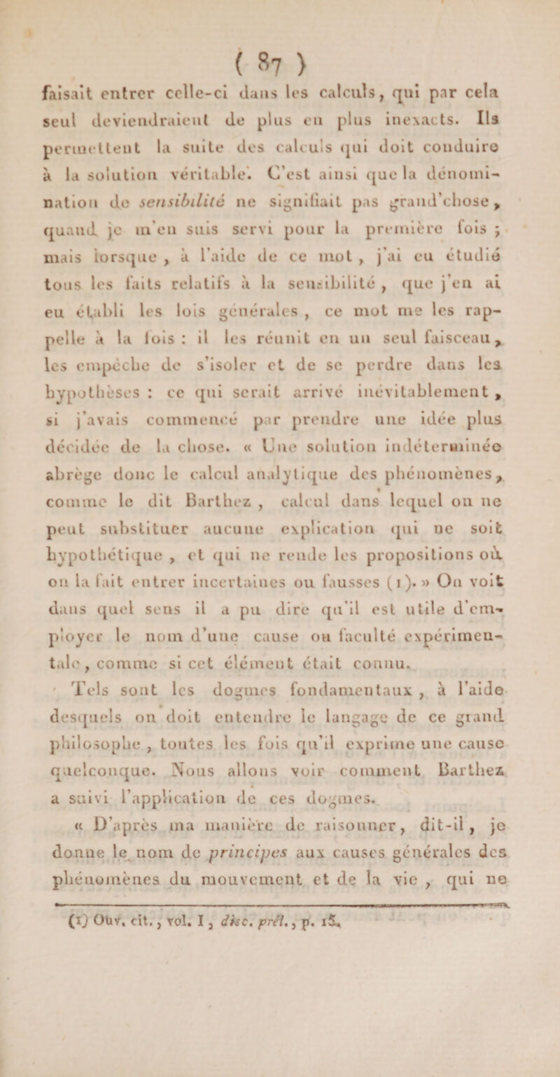 faisait entrer celle-ci clans les calculs, qui pnr cela seul deviendraient de plus en plus inexacts. Ils permettent la suite des calculs qui doit conduire à la solution véritable. C’est ainsi que la dénomi¬ nation de sensibilité ne signiliail pas graud’ehose , quand je in en suis servi pour la première fois ; mais lorsque , à l aide de ce mot , j’ai eu étudié tous les laits relatifs à la sensibilité , que j’en ai eu établi les lois générales , ce mot me les rap¬ pelle à la lois: il les réunit en un seul faisceau, les empêche de s’isoler et de sc perdre dans Ica hypothèses : ce qui serait arrivé inévitablement , si j’avais commencé par prendre une idée plus décidée de la chose. « Une solution indéterminé© abrège donc le calcul analytique des phénomènes, » comme le dit Barthez , calcul dans lequel on ne peut substituer aucune explication qui ne soit hypothétique , et qui ne rende les propositions où ou la fait entrer incertaines ou fausses (i). » Ou voit dans quel sens il a pu dire qu'il est utile d’em*. ployer le nom d’une cause oh faculté expérimen¬ tale, comme si cet élément était connu. ' Tels sont les dogmes fondamentaux , à l aid© desquels on doit entendre le langage de ce grand philosophe , toutes les fois qu’il exprime une cause quelconque. Nous allons voir comment Barthez a suivi l'application de ces dogmes. « D’après ma manière de raisonner, dit-il, je donue le nom de principes aux causes générales des phénomènes du mouvement et de la vie , qui ne (îj Oüv, cit., vol. I, dise. prêt., p. îïL