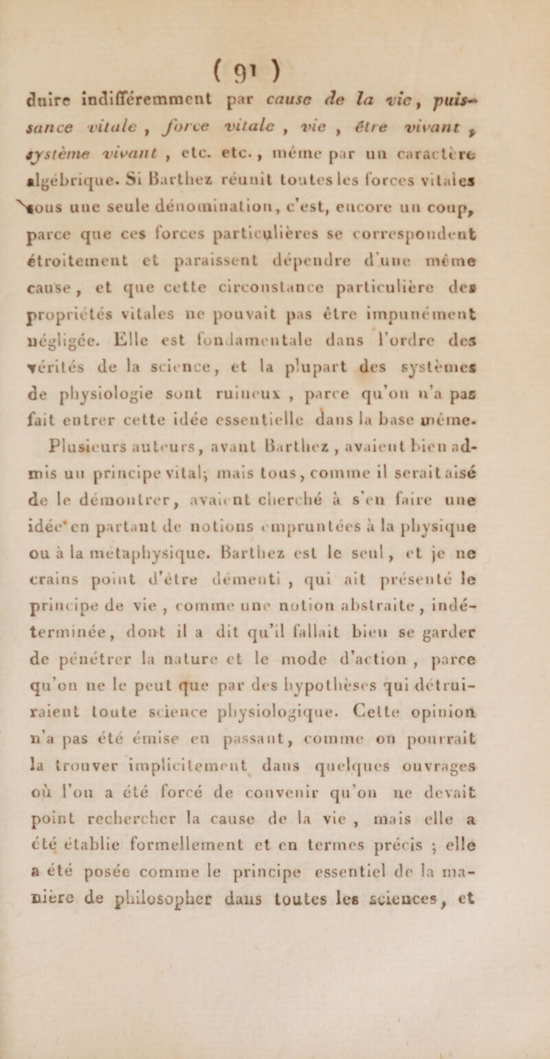 ( 9* ) duire indifféremment par cause de la tic, pui$~ sance vitale , force vitale , vie , être vivant * sjstème vivant , etc. etc., même par un carat tire algébrique. Si Barthez réunit toutes les forces vitales Nious une seule dénomination, c’est, encore un coup, parce que ces forces particulières se correspondent étroitement et paraissent dépendre d une même cause, et (pie cette circonstance particulière des propriétés vitales ne pouvait pas être impunément négligée. Elle est fondamentale dans l’ordre des mérités de la science, et la plupart des systèmes de physiologie sont ruineux , parce qu’on n’a pas fait entrer cette idée essentielle dans la base même. Plusieurs auteurs, avant Barthez , avaient bien ad¬ mis un principe vitalj mais tous, comme il serait aisé de le démontrer, avaient cherché à s’eu faire une idée*en partant de notions empruntées à la physique ou à la métaphysique. Barthez est le seul , et je ne crains point d’étre démenti , qui ait présenté le principe de vie , comme une notion abstraite, indé¬ terminée, dont il a dit qu’il fallait bien se garder de pénétrer la nature et le mode d’action , parce qu’on ne le peut que par des hypothèses qui détrui¬ raient toute science physiologique. Celte opinion, n’a pas été émise en passant, comme on pourrait la trouver implicitement dans quelques ouvrages où l’on a été forcé de convenir qu’on uo devait point rechercher la cause de la vie , mais elle a été établie formellement et en termes précis ; elle a été posée comme le principe essentiel de la ma¬ nière de philosopher dans toutes les sciences, et