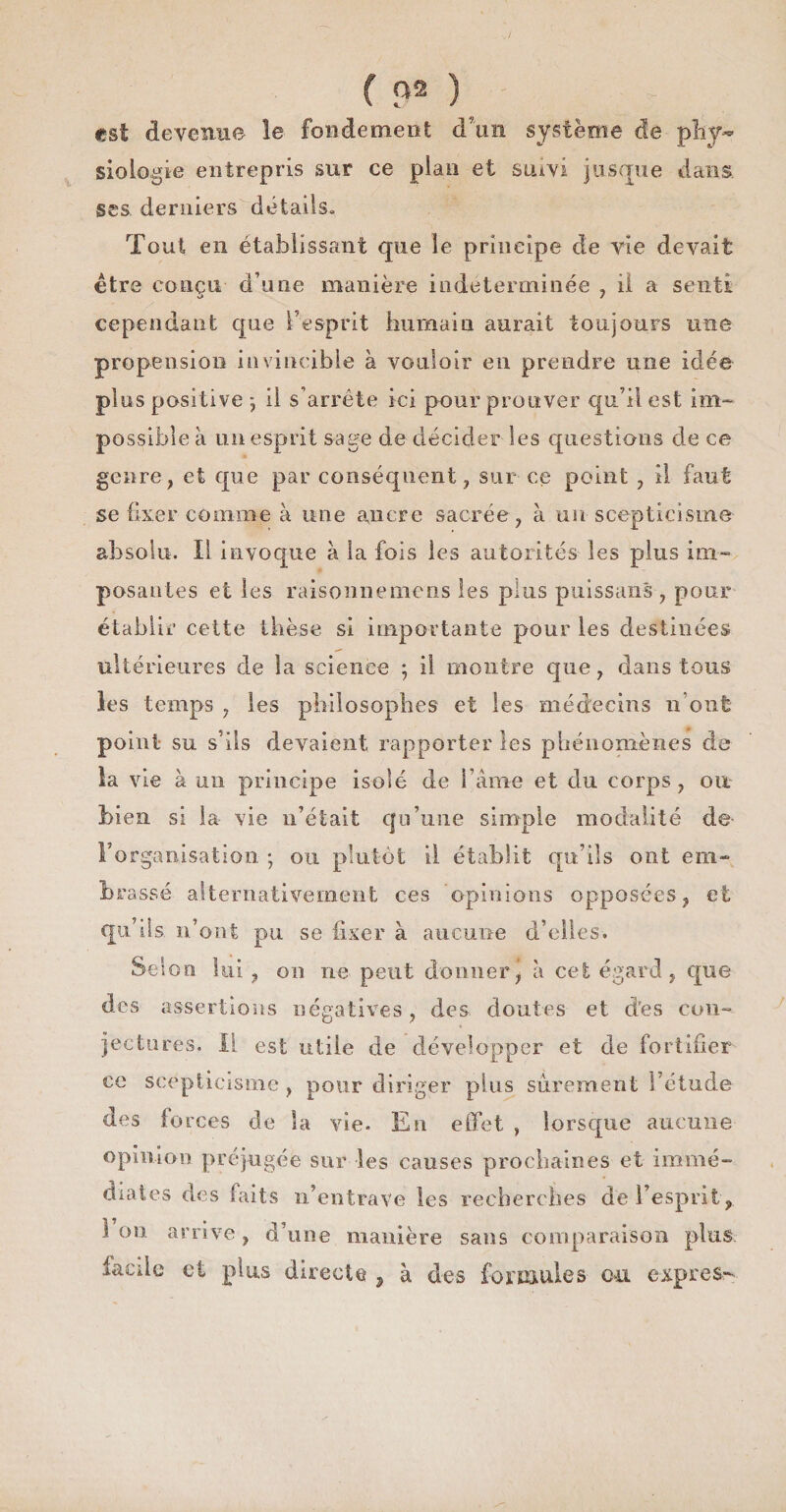 f P2 ) est devenue le fondement d’un système de pliy~ Biologie entrepris sur ce plan et suivi jusque dans ses derniers détails» Tout en établissant que le principe de vie devait être conçu d’une manière indéterminée , il a senti cependant que l’esprit humain aurait toujours une propension invincible à vouloir en prendre une idée plus positive *, il s’arrête ici pour prouver qu’il est im¬ possible à un esprit sage de décider les questions de ce genre, et que par conséquent, sur ce point , il faut se fixer comme à une ancre sacrée, à un scepticisme absolu. Il invoque à la fois les autorités les plus im¬ posantes et les raisonnemens les pins puissans, pour établir celte thèse si importante pour les destinées ultérieures de la science ; il montre que, dans tous les temps , les philosophes et les médecins n’ont point su s’ils devaient rapporter les phénomènes de la vie à un principe isolé de l ame et du corps, ou bien si la vie n’était qu’une simple modalité de l'organisation ; ou plutôt il établit qu’ils ont em¬ brassé alternativement ces opinions opposées, et qu’ils n’ont pu se fixer à aucune d’elles. Selon lui , on ne peut donner J à cet égard, que des assertions négatives, des. doutes et d’es con¬ jectures. il est utile de développer et de fortifier ce scepticisme , pour diriger plus sûrement l’étude des forces de la vie. En effet , lorsque aucune opinion préjugée sur les causes prochaines et immé¬ diates des faits n’entrave les recherches dé l’esprit, 1 on arrive , d’une manière sans comparaison plus iaede et plus directe 5 à des formules ou exprès-