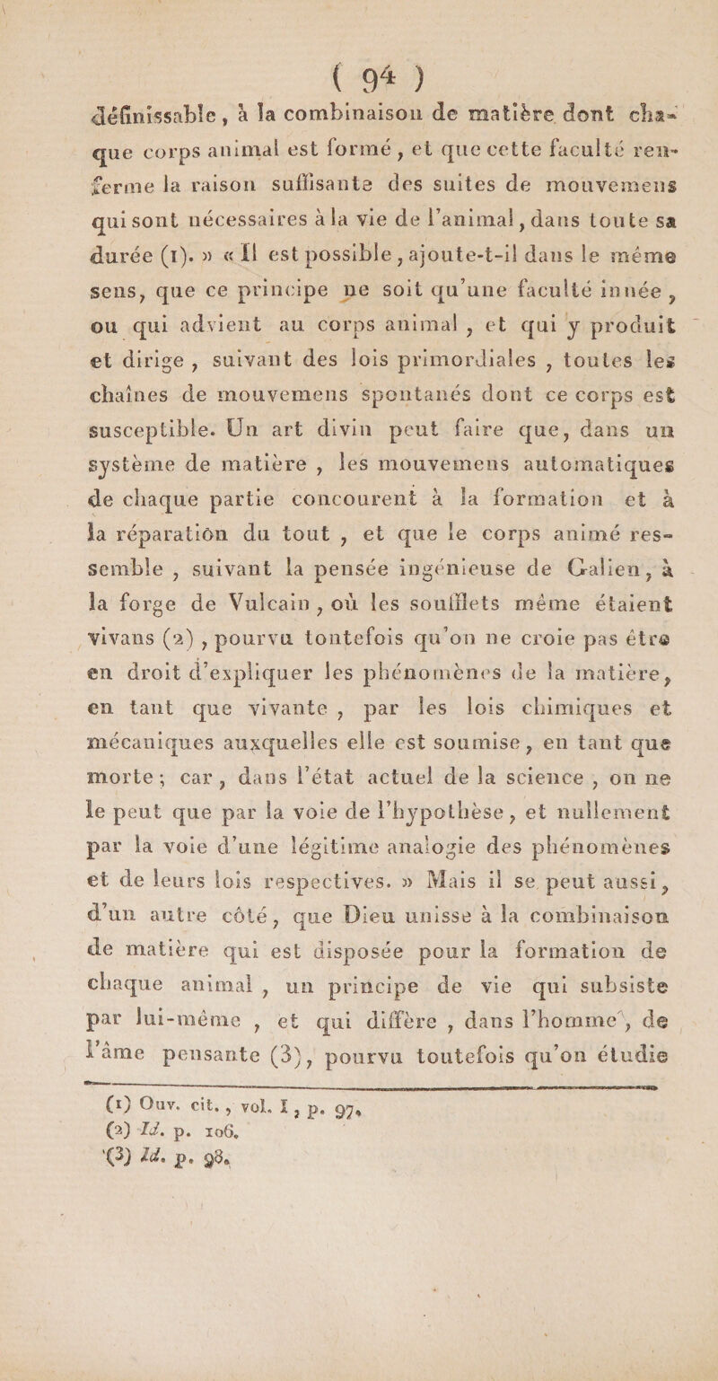 ( ) définissable, a la combinaison de matière dont cha¬ que corps animal est formé, et que cette faculté ren¬ ferme la raison suffisante des suites de mouvemens qui sont nécessaires à la vie de l’animal, dans toute sa durée (i). » « il est possible , ajoute-t-il dans le même sens, que ce principe ne soit qu’une faculté innée ? ou qui advient au corps animal , et qui y produit et dirige , suivant des lois primordiales , toutes les chaînes de mouvemens spontanés dont ce corps est susceptible. Un art divin peut faire que, dans un système de matière , les mouvemens automatiques de chaque partie concourent à la formation et à ia réparation du tout , et que le corps animé res¬ semble , suivant la pensée ingénieuse de Galien, à îa forge de Vulcain , où les soufflets meme étaient vivants (2) , pourvu toutefois qu’on ne croie pas être en droit d’expliquer les phénomènes de îa matière, en tant que vivante , par les lois chimiques et mécaniques auxquelles elle est soumise, en tant que morte ; car , dans l’état actuel de la science , on ne le peut que par la vole de l’hypothèse, et nullement par la voie d’une légitime analogie des phénomènes et de leurs lois respectives. » Mais il se peut aussi, d’un autre côté, que Dieu unisse à la combinaison de matière qui est disposée pour la formation de chaque animal , un principe de vie qui subsiste par lui-même , et qui diffère , dans l’homme , de I âme pensante (3), pourvu toutefois qu’on étudi© (1) Ouv. cit., vol. I, p. 97* (2) IJ. p. 106,
