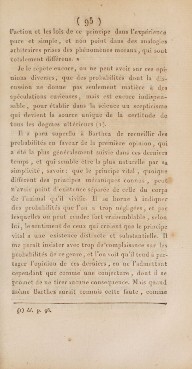 ( 9&amp; ) l'action et les lois de ce principe dans l’expéricrKe pure et simple , et non point dans des analogies arbitraires prises des phénomènes moraux, qui suut totalement diderens. » Je le répète encore, on ne peut avoir sur cos opi¬ nions diverses, que «les probabilités dont la dis¬ cussion ne donne pas seulement matière à des spéculations curieuses, niais est encore indispen¬ sable , pour établir dans la science un scepticisme qui devient la source unique de la certitude de tous les dogmes ultérieurs (i). Il a paru superflu à Barthez de recueillir des probabilités en faveur de la première opinion , qui a été la plus généralement suivie dans ces derniers temps , et qui semble être la plus naturelle par Sa simplicité, savoir: que le principe vital , quoique différent des principes mécaniques connus, peut n’avoir point d’existence séparée de celle du corps de l’animal qu’il vivifie. Il se borne à indiquer des probabilités que l’on a trop négligées , et par lesquelles on peut rendre fort vraisemblable , selon lui, le sentiment de ceux qui croient que le principe vital a une existence distincte et substantielle. Il me paraît insister avec trop de‘complaisance sur les probabilités de ce genre, et l’on voit qu’il tend à par- • tager l’opiniou de ces derniers , en ne l’admettant cependant que comme une conjecture , dont ii se promet de ne tirer aucune conséquence. Mais quand même Barthez aurait commis cette faute , comme £i) IJ, p. 98.