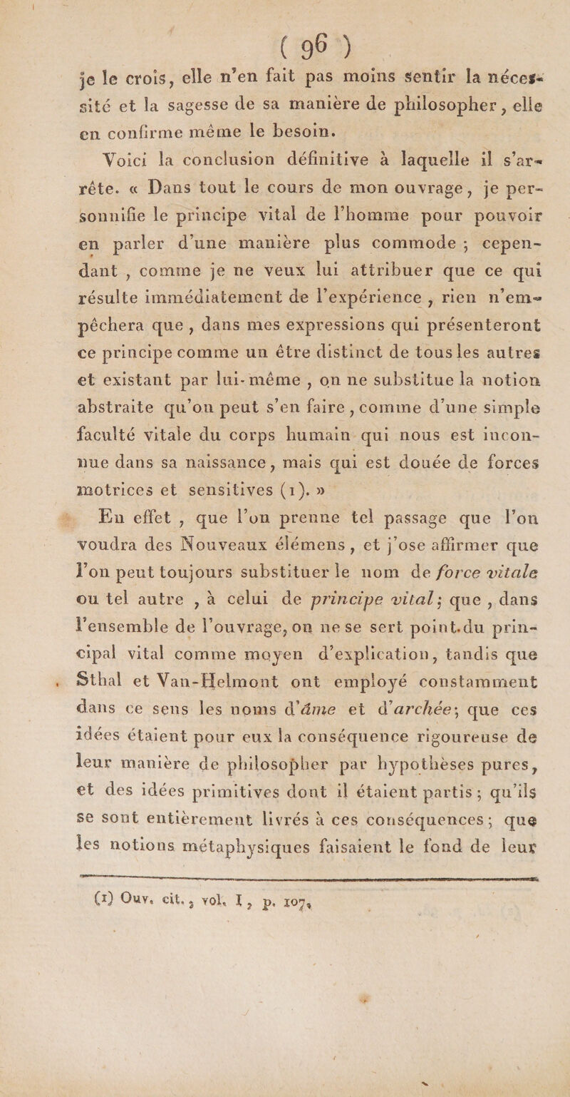 I ( 96 ) je le croîs, elle n’en fait pas moins sentir la né ce s* site et la sagesse de sa manière de philosopher, elle en confirme même le besoin. Voici la conclusion définitive à laquelle il s’ar¬ rête. « Dans tout le cours de mon ouvrage, je per- sonnifîe le principe vital de l’homme pour pouvoir en parler d’une manière plus commode \ cepen¬ dant , comme je ne veux lui attribuer que ce qui résulte immédiatement de l’expérience , rien n’em¬ pêchera que , dans mes expressions qui présenteront ce principe comme un être distinct de tous les autres et existant par lui* même , on ne substitue la notion abstraite qu’ou peut s’en faire , comme d’une simple faculté vitale du corps humain qui nous est incon¬ nue dans sa naissance, mais qui est douée de forces motrices et sensitives (i). » En effet , que l’on prenne tel passage que l’on voudra des Nouveaux élémens , et j’ose affirmer que l’on peut toujours substituer le nom de force vitale ou tel autre , à celui de principe vital que , dans l’ensemble de l’ouvrage, on ne se sert point.du prin¬ cipal vital comme moyen d’expüeation, tandis que S thaï et Van-Helmont ont employé constamment dans ce sens les noms à'âme et d'archée-, que ces idées étaient pour eux la conséquence rigoureuse de leur manière de philosopher par hypothèses pures, et des idées primitives dont il étaient partis ; qu’ils se sont entièrement livrés à ces conséquences ; que les notions métaphysiques faisaient le fond de leur (i) Ouv« cit, g vol. I, p« 107,