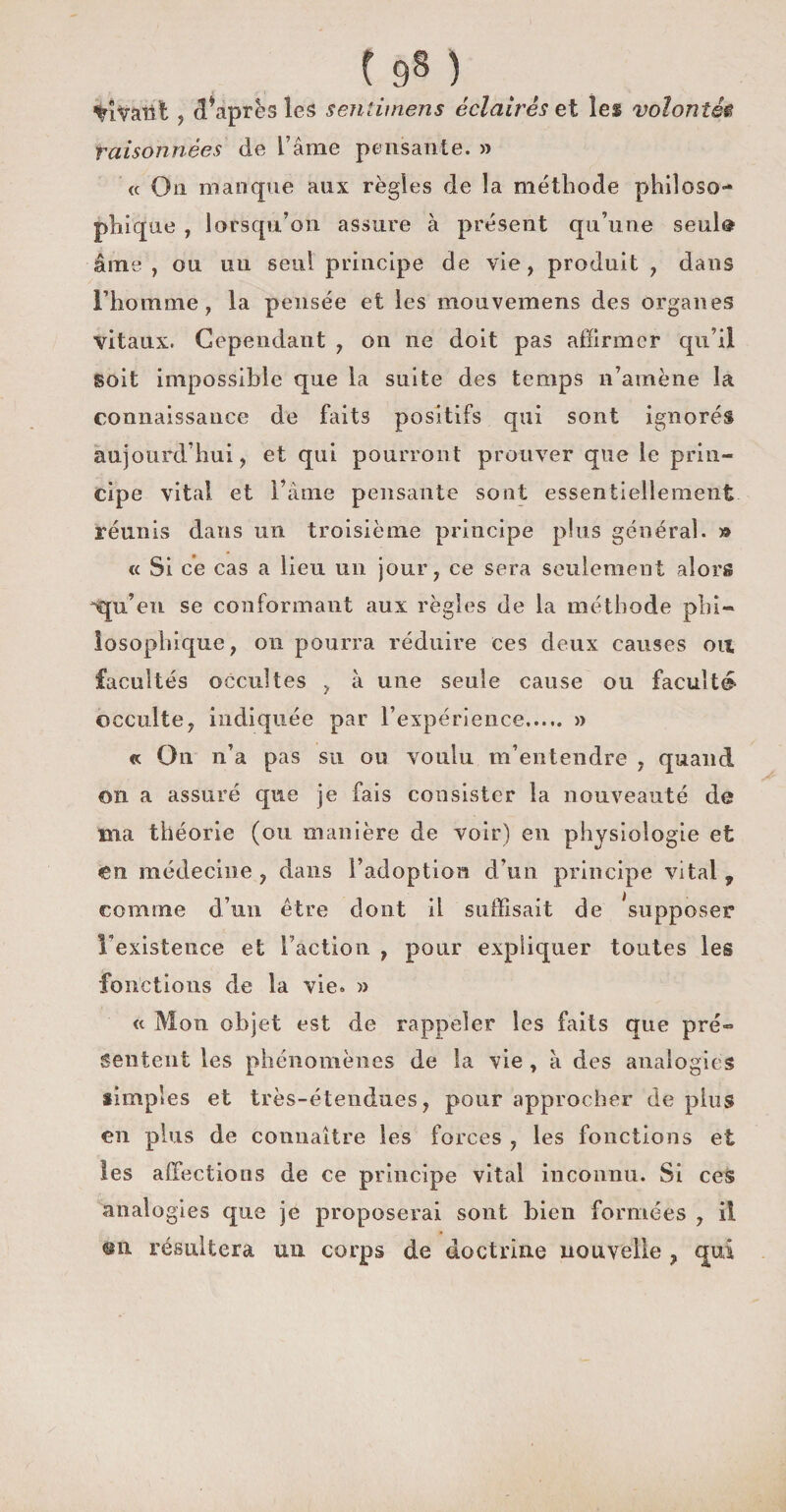 198 ) %iVaiit j diaprés les sentimens éclairés et les volontétt raisonnées de L’âme pensante. » « On manque aux règles de la méthode philoso¬ phique , lorsqu’on assure à présent qu’une seul® âme , ou un seul principe de vie, produit , dans l’homme, la pensée et les mouvemens des organes vitaux. Cependant , 011 11e doit pas affirmer qu’il soit impossible que la suite des temps n’amène la connaissance de faits positifs qui sont ignorés aujourd’hui, et qui pourront prouver que le prin¬ cipe vital et l’âme pensante sont essentiellement réunis dans un troisième principe plus général. » « Si ce cas a lieu un jour, ce sera seulement alors equ’eii se conformant aux règles de la méthode phi¬ losophique, 011 pourra réduire ces deux causes oit facultés occultes , à une seule cause ou faculté occulte, indiquée par l’expérience..... » « On n’a pas su ou voulu m’entendre , quand 011 a assuré que je fais consister la nouveauté de ma théorie (ou manière de voir) en physiologie et en médecine , dans l’adoption d’un principe vital , comme d’un être dont il suffisait de ^supposer inexistence et l’action , pour expliquer toutes les fonctions de la vie. » « Mon objet est de rappeler les faits que pré¬ sentent les phénomènes de la vie , à des analogies simples et très-étendues, pour approcher de plus en plus de connaître les forces , les fonctions et les affections de ce principe vital inconnu. Si ces analogies que je proposerai sont bien formées , il résultera un corps de doctrine nouvelle ? qui