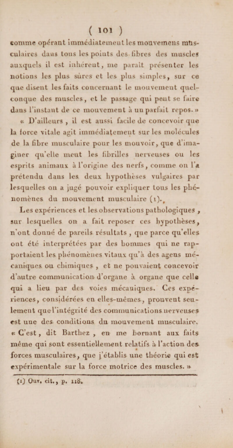 ( 10’ ) comme opérant immédiatement les mouvemcns mtis- culaires davis tous les poiuts des libres des muscles auxquels il est inhérent, uie parait présenter les notions les plus sûres et les plus simples, sur ce que disent les faits concernant le mouvement quel¬ conque des muscles, et le passade qui pout se faire daus l’instant dt> ce mouvement à un parlait repos.» « D’ailleurs , il est aussi facile de concevoir que la lorce vitale agit immédiatement sur les molécules de la fibre musculaire pour les mouvoir, que d ima¬ giner qu elle meut les fibrilles nerveuses ou les esprits animaux à l’origine des nerfs, comme on l’a prétendu dans les deux hypothèses vulgaires par lesquelles on a jugé pouvoir expliquer tous les phé¬ nomènes du mouvement musculaire (i).. Les expériences et les observations pathologiques , sur lesquelles on a fait reposer ces hypothèses, n’ont donné de pareils résultats , que parce qu elles ont etc interprétées par des hommes qui ne rap¬ portaient les phénomènes vitaux qu’à des agens mé¬ caniques ou chimiques , et ne pouvaient concevoir d’autre communication d’organe à organe que celle qui a lieu par des voies mécauiques. Ces expé¬ riences, considérées en elles-mêmes, prouvent seu¬ lement que l’intégrité des communications nerveuses est uue des conditions du mouvement musculaire, <t C’est , dit Barthez , en me bornant aux faits même qui sont essentiellement relatifs à l’action des forces musculaires, que j’établis une théorie qui est expérimentale sur la force motrice des muscles. » 1 (0 Qur, cit., p. ii8*