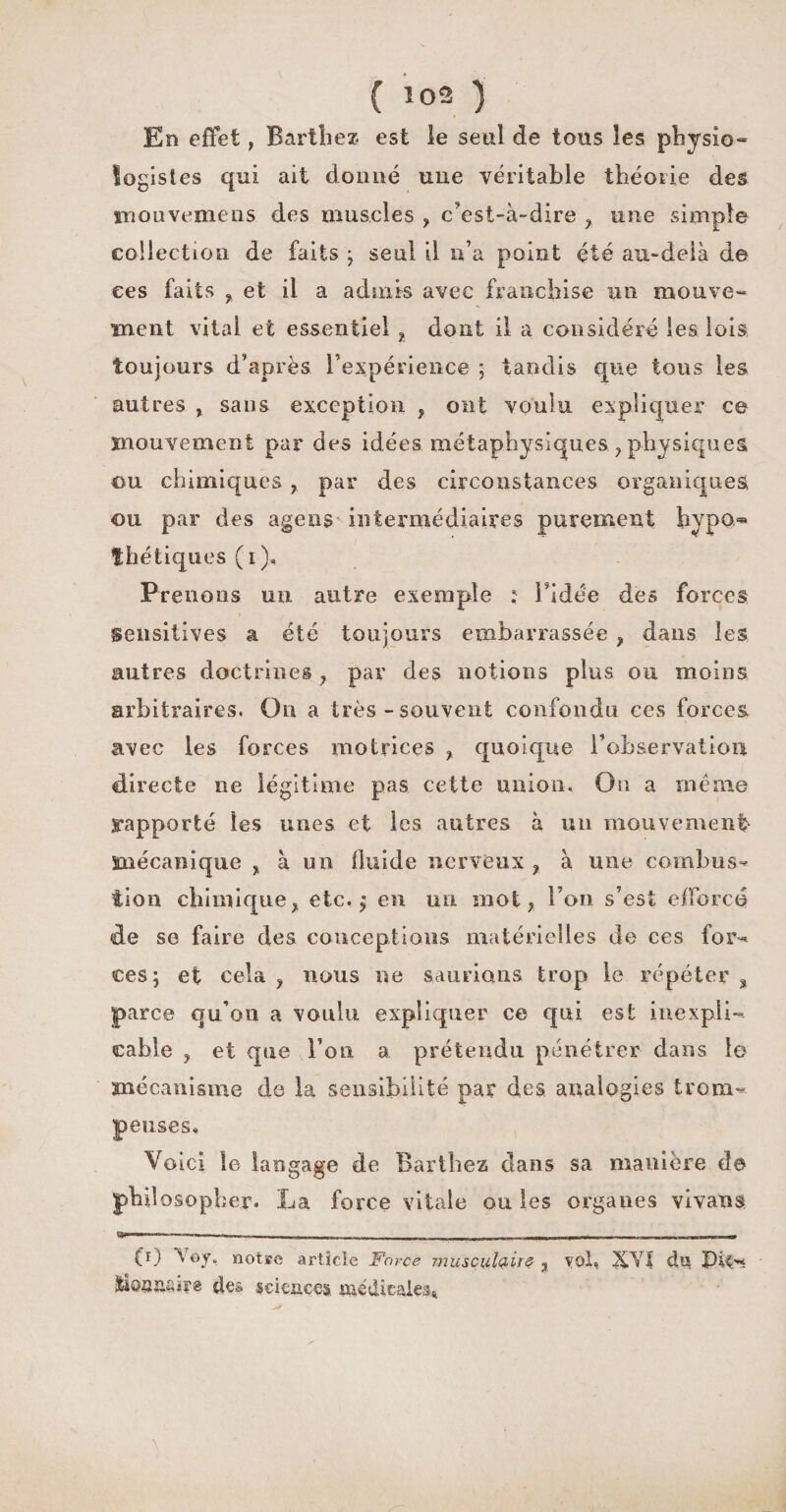( *02 ) En effet, Barthez, est le seul de tous les physio- fogistes qui ait donné une véritable théorie des mouvemens des muscles , c'est-à-dire , une simple collection de faits ; seul il n’a point été au-delà de ces faits , et il a admis avec franchise un mouve¬ ment vital et essentiel , dont il a considéré les lois toujours d’après l'expérience ; tandis que tous les autres , sans exception , ont voulu expliquer ce mouvement par des idées métaphysiques, physiques ou chimiques , par des circonstances organiques ou par des agens intermédiaires purement hypo.** thé tiques (i). Prenons un autre exemple ; l’idée des forces sensitives a été toujours embarrassée , dans les autres doctrines , par des notions plus ou moins arbitraires. On a très - souvent confondu ces forces, avec les forces motrices , quoique l’observation directe ne légitime pas cette union. On a même rapporté les unes et les antres à un mouvement mécanique , à un fluide nerveux , à une combus** iion chimique, etc. j en un mot, l’on s’est efforcé de se faire des conceptions matérielles de ces for¬ ces; et cela, nous ne saurions trop le répéter, parce qu'on a voulu expliquer ce qui est inexpli¬ cable , et que l’on a prétendu pénétrer dans 1© mécanisme de la sensibilité par des analogies trom¬ peuses. Voici le langage de Barthez clans sa manière do philosopher. La force vitale ou les orgaues vîvans C1) W. notre article Force musculaire , vol, 3ÇVÎ du lioaiiftiFê des sciences médicales*