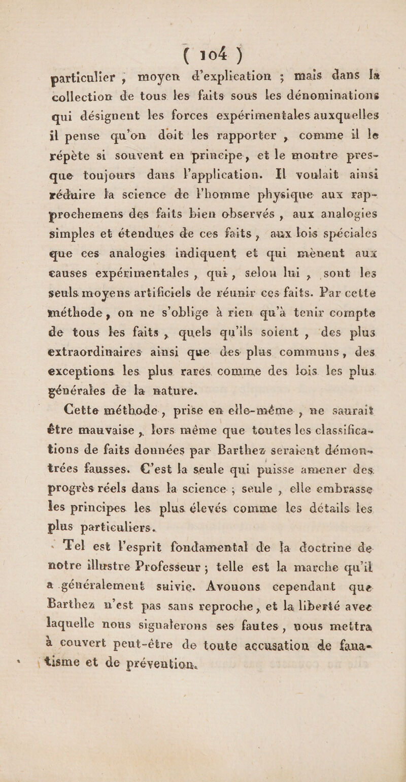 ( io4 ) particulier , moyen d’explication ; mais dans la collection de tous les faits sous les dénominations qui désignent les forces expérimentales auxquelles il pense qu’on doit les rapporter , comme il le répète si souvent en principe, et le montre pres¬ que toujours dans l’application. Il voulait ainsi réduire la science de l’homme physique aux rap- proehemens des faits bien observés , aux analogies simples et étendues de ces faits , aux lois spéciales que ces analogies indiquent et qui mènent aux causes expérimentales qui ; selon lui , sont les seuls moyens artificiels de réunir ces faits. Par cette méthode, on ne s’oblige à rien qu’à tenir compte de tous les faits , quels qu’ils soient , des plus extraordinaires ainsi que des plus communs, des exceptions les plus rares comme des lois les plus générales de la nature. Cette méthode , prise en elle-même , ne saurait être mauvaise , Sors meme que toutes les classifica¬ tions de faits données par Barthez seraient démon¬ trées fausses. C’est la seule qui puisse amener des progrès réels dans la science ; seule ? elle embrasse les principes les plus élevés comme les détails les plus particuliers. * Tel est l’esprit fondamental de la doctrine de notre illustre Professeur -, telle est la marche qu’il a généralement suivie* Avouons cependant que Barthez n’est pas sans reproche, et la liberté avec laquelle nous signalerons ses fautes, nous mettra à couvert peut-être de toute accusation de fana* tisme et de prévention*