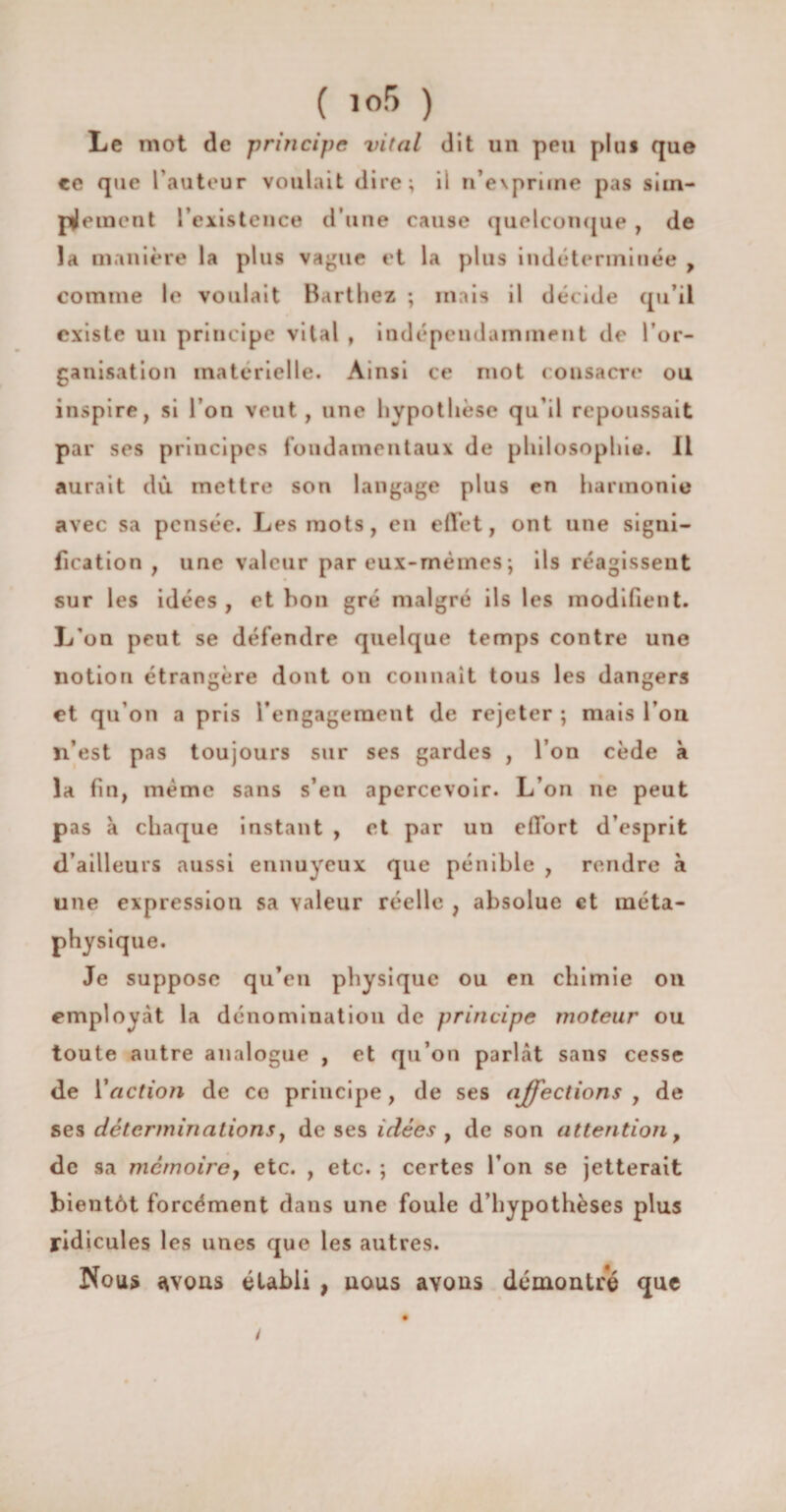 ( i<>5 ) Le mot de principe vital dit un peu plus que ce que fauteur voulait dire; il n’evpriine pas sim¬ plement l’existence d’une cause quelconque , de la manière la plus vague et la plus indéterminée , comme le voulait Barthez ; mais il décide qu’il existe un principe vital , indépendamment de l’or¬ ganisation matérielle. Ainsi ce mot consacre ou inspire, si l’on veut, une hypothèse qu’il repoussait par ses principes fondamentaux de philosophie. Il aurait dû mettre son langage plus en harmonie avec sa pensée. Les mots, en effet, ont une signi¬ fication, une valeur par eux-mèmes ; ils réagissent sur les idées , et bon gré malgré ils les modifient. L'on peut se défendre quelque temps contre une notion étrangère dont on connaît tous les dangers et qu’on a pris l’engagement de rejeter ; mais l’on n’est pas toujours sur ses gardes , l’on cède à la fin, même sans s’en apercevoir. L’on ne peut pas à chaque instant , et par un effort d’esprit d’ailleurs aussi ennuyeux que pénible , rendre à une expression sa valeur réelle 7 absolue et méta¬ physique. Je suppose qu’en physique ou en chimie on employcàt la dénomination de principe moteur ou toute autre analogue , et qu’on parfît sans cesse de Y action de ce principe, de ses affections , de ses déterminations y de ses idées , de son attention, de sa mémoire, etc. , etc. ; certes l’on se jetterait bientôt forcément dans une foule d’hypothèses plus ridicules les unes que les autres. Nous avons établi , uous avons démontré que /