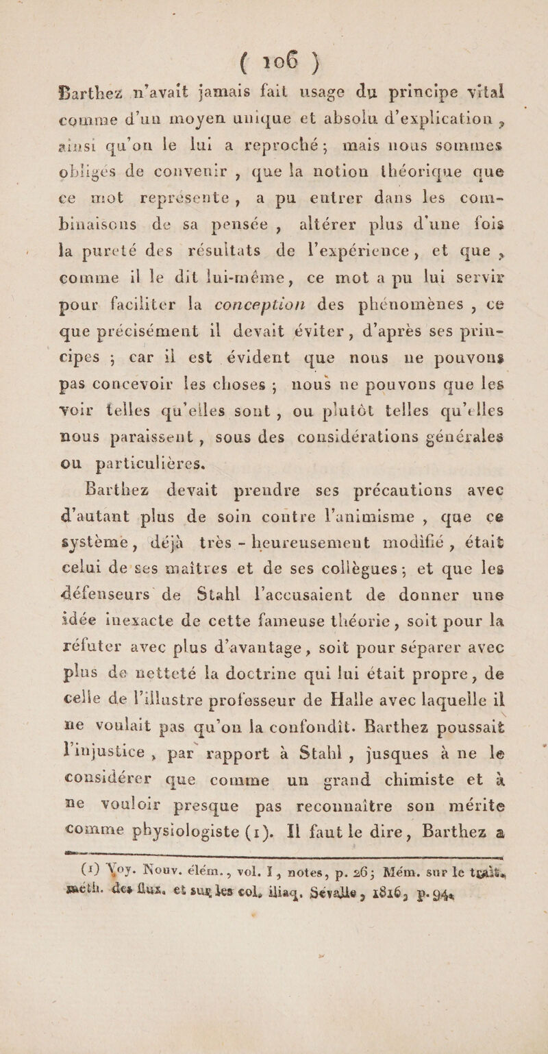 ( ) Barthez n’avait jamais fait usage du principe vital comme d’un moyen unique et absolu d’explication ? ainsi qu’on le lui a reproché ; mais nous sommes obligés de convenir , que la notion théorique que ce mot représente , a pu entrer dans les coin» lunaisons de sa pensée , altérer plus d'une fois la pureté des résultats de l’expérience, et que „ comme il le dit lui-même, ce mot a pu lui servir pour faciliter la conception des phénomènes , ce que précisément il devait éviter , d’après ses prin¬ cipes ; car il est évident que nous 11e pouvons pas concevoir les choses ; nous ne pouvons que les voir telles qu’elles sont , ou plutôt telles qu'elles nous paraissent , sous des considérations générales ou particulières. Barthez devait prendre ses précautions avec d’autant plus de soin contre l'animisme , que çe système, déjà très - heureusement modifié, était celui de ses maîtres et de ses collègues', et que les défenseurs de Stahl l’accusaient de donner une idée inexacte de cette fameuse théorie, soit pour la réfuter avec plus d’avantage, soit pour séparer avec plus de netteté la doctrine qui lui était propre, de celle de l'illustre professeur de Halle avec laquelle il ne voulait pas qu’011 la confondît. Barthez poussait 1 injustice , par rapport à Stahl , jusques à ne le considérer que comme un grand chimiste et k ne vouloir presque pas reconnaître son mérite comme physiologiste (1 ). Il faut le dire, Barthez a (0 \°J* Nouv. élëm., vol. ï, notes, p. 263 Mena. sur le sskédi. de* 11 us. et suçlejr col» iliacp ï8i63 p. 94*
