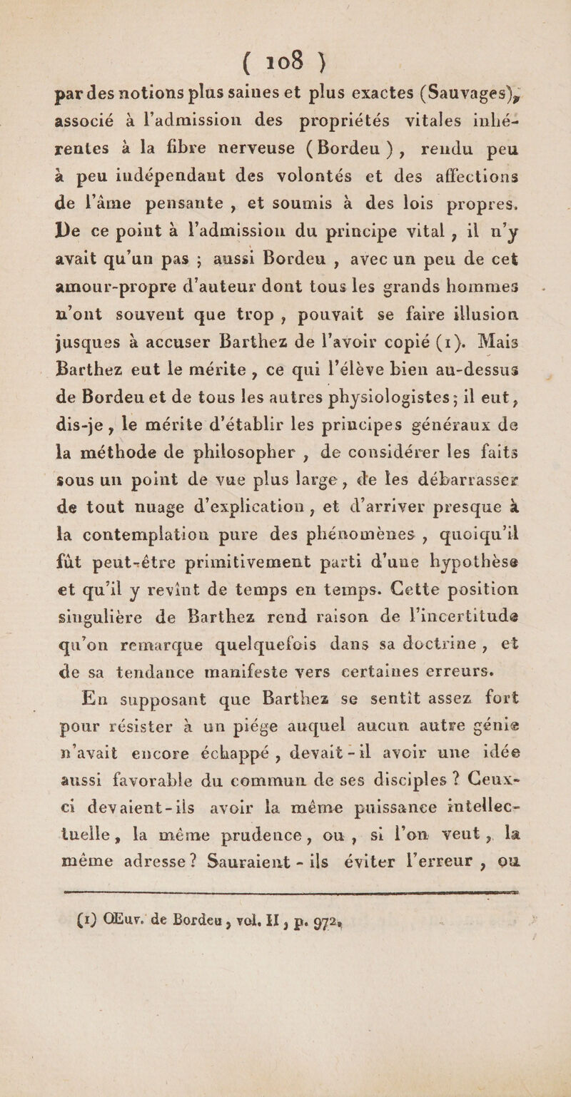 par des notions plus saines et plus exactes (Sauvages)^ associé à l’admission des propriétés vitales inhé¬ rentes à la fibre nerveuse ( Bordeu ) , rendu peu à peu indépendant des volontés et des affections de l’âme pensante , et soumis à des lois propres. De ce point à l’admission du principe vital , il n’y avait qu’un pas ; aussi Bordeu , avec un peu de cet amour-propre d’auteur dont tous les grands hommes n’ont souvent que trop , pouvait se faire illusion jusques à accuser Barthez de l’avoir copié (i). Mais Barthez eut le mérite , ce qui l’élève bien au-dessus de Bordeu et de tous les autres physiologistes; il eut, dis-je, le mérite d’établir les principes généraux de la méthode de philosopher , de considérer les faits sous un point de vue plus large , de les débarrasser de tout nuage d’explication , et d’arriver presque à la contemplation pure des phénomènes , quoiqu’il fut peuttêtre primitivement parti d’une hypothèse et qu’il y revînt de temps en temps. Cette position singulière de Barthez rend raison de rincertitud® qu’on remarque quelquefois dans sa doctrine , et de sa tendance manifeste vers certaines erreurs. En supposant que Barthez se sentît assez fort pour résister à un piège auquel aucun autre géni® n’avait encore échappé, devait-il avoir une idée aussi favorable du commun de ses disciples ? Ceux- ci devaient-ils avoir la même puissance intellec¬ tuelle, la même prudence, ou, si l’on veut, la meme adresse ? Sauraient - ils éviter l’erreur , ou (i) QEuv. de Bordeu, vol, II, p. 972,