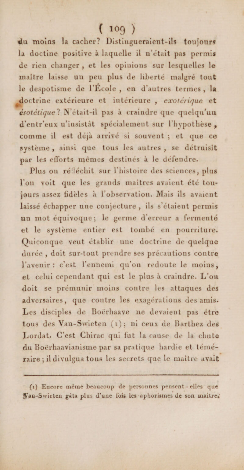 ( i<>9 ) «lu moins la cacher? Distingueraient-ils toujours la doctine positive à laquelle il n'était pas permis de rien changer , et les opinions sur lesquelles le maître laisse uu peu plus de liberté malgré tout le despotisme de lÉcole , en d’autres termes , la doctrine extérieure et intérieure , exotérique et èsotetique ? N’était-il pas à craindre que quelqu'un d’entr’eux u’iusistàt spécialement sur l’hypothèse , comme il est déjà arrivé si souvent ; et que ce système , ainsi que tous les autres , se détruisit par les efforts mêmes destinés à le défendre. Plus on réfléchit sur l’histoire des sciences, plus l’on voit que les grands maîtres avaient été tou¬ jours assez tidèles à l’observation. Mais ils avaient laissé échapper une conjecture , ils s’étaient permis un mot équivoque-, le germe d’erreur a fermenté et le système entier est tombé en pourriture. Quiconque veut établir une doctrine de quelque durée , doit sur-tout prendre ses précautions contre l’avenir: c’est l’ennemi qu’on redoute le moins, et celui cependant qui est le plus à craindre. L’on doit se prémunir moins contre les attaques des adversaires, que contre les exagérations des amis. Les disciples de Boërhaave ne devaient pas être tous des Van-Swieten (i); ni ceux de Barthez des Lordat. C’est Chirac qui fut la cause de la chute du Boërhaavianisine par sa pratique hardie et témé¬ raire *, il divulgua tous les secrets que le maître avait (i) Encore m£me beaucoup de personnes pensent - elles que t STaü-Swieten gâta plus d'une fuis les aphorismes de son maître;
