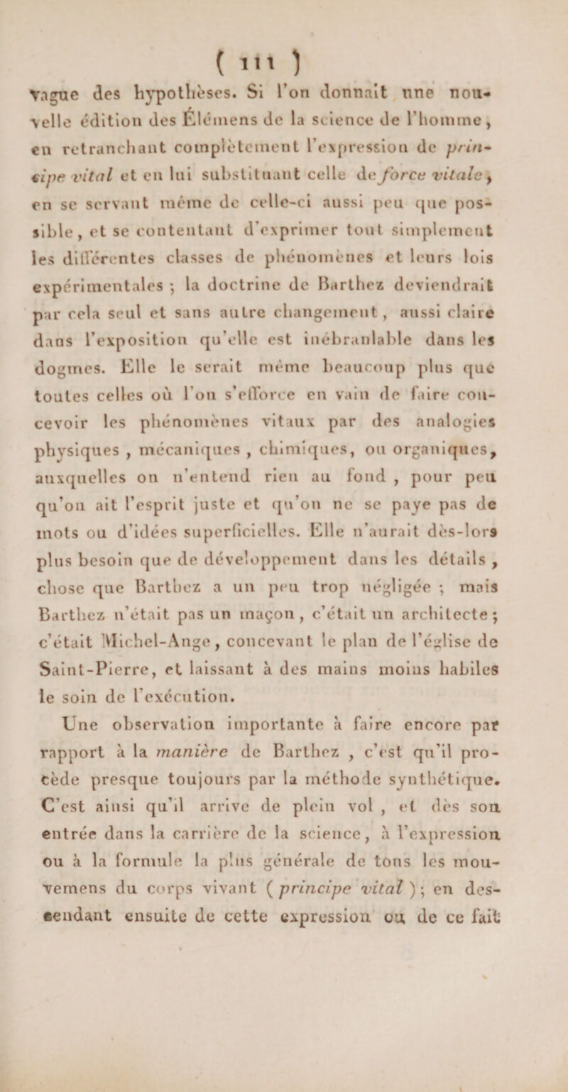 ( Yague des hypothèses. Si l’on donnait une non* \elle édition des FJ émens de la science de l’homme, en retranchant complètement l’expression de pria* €Îj)e vital et en lui substituant celle de force vitale} en se servant même de celle-ci aussi peu que pos¬ sible, et se contentant d’exprimer tout simplement les differentes classes de phénomènes et leurs lois expérimentales -, la doctrine de Barthez deviendrait par cela seul et sans autre changement, aussi claire dans l’exposition qu’elle est inébranlable dans les dogmes. Elle le serait même beaucoup plus que toutes celles où l’on s’efforce en vain de faire con¬ cevoir les phénomènes vitaux par des analogies physiques , mécaniques , chimiques, ou organiques, auxquelles on n’entend rien au fond , pour peu qu’on ait l’esprit juste et qu’on ne se paye pas de mots ou d’idées superficielles. Elle n’aurait dès-lor9 plus besoin que de développement dans les détails , chose que Barthez a un peu trop négligée ; mais Barthez n’était pas un maçon, c’était un architecte; c’était Michel-Ange, concevant le plan de l’église de Saint-Pierre, et laissant à des mains moins habiles le soin de l’exécution. Une observation importante à faire encore pat rapport à la manière de Barthez , c’est qn’il pro¬ cède presque toujours par la méthode synthétique. C’est ainsi qu’il arrive de plein vol , et dès sou entrée dans la carrière de la science, a l’expressiou ou à la formule la plus gén érale de tous les mou- vemens du corps vivant (principe vital ); en des¬ cendant ensuite de cette expression ou de ce fait t