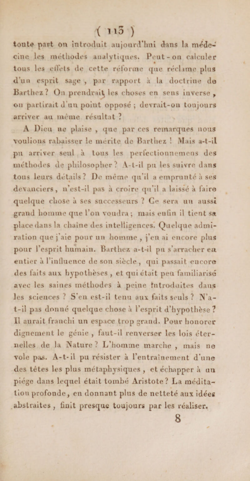 < m3 ) toute part on introduit aujourd'hui dans la méde¬ cine les méthodes analytiques. Peut-on calculer tous les effets de cette réforme que réclame plus d’un esprit sage , par rapport à la doctrine do Barthez? On prendrai^ les choses en sens inverse, on partirait d un point opposé ; devrait-ou toujours arriver au même résultat ? A Dieu ne plaise , que par ces remarques nous voulions rabaisser le mérite de Barthez ! Mais a-t-il pu arriver seul à tous les perfectionnemens des méthodes de philosopher? Y-l-il pu les suivre dans tous leurs détails? De même qu'il a emprunté à ses devanciers, n est-il pas à croire qu’il a laissé à faire quelque chose à scs successeurs ? sera un aussi grand homme que l’on voudra; mais euûn il tient sa place dans la chaîne des intelligences. Quelque admi¬ ration que j’aie pour un homme , j’en ai encore plus pour l’esprit humain. Barthez a-t-il pu s’arracher eu entier à l’influence de son siècle, qui passait encore des faits aux hypothèses , et qui était peu familiarisé avec les saines rné thod es à peine Introduites dans les sciences ? S’en est-il tenu aux faits seuls ? N’a- t-il pas donné quelque chose a l’esprit d’hypothèse? Il aurait franchi un espace trop grand. Pour honorer dignement le génie , faut-il renverser les lois éter¬ nelles de la Nature ? L’homme marche , mais ne vole pas. A-t-il pu résister à l’entraînement d’une des tètes les plus métaphysiques , et échapper à un piège dans lequel était tombé Aristote? La médita¬ tion profonde, en donnant pins de netteté «aux idées abstraites 7 finit presque toujours par les réaliser. 8