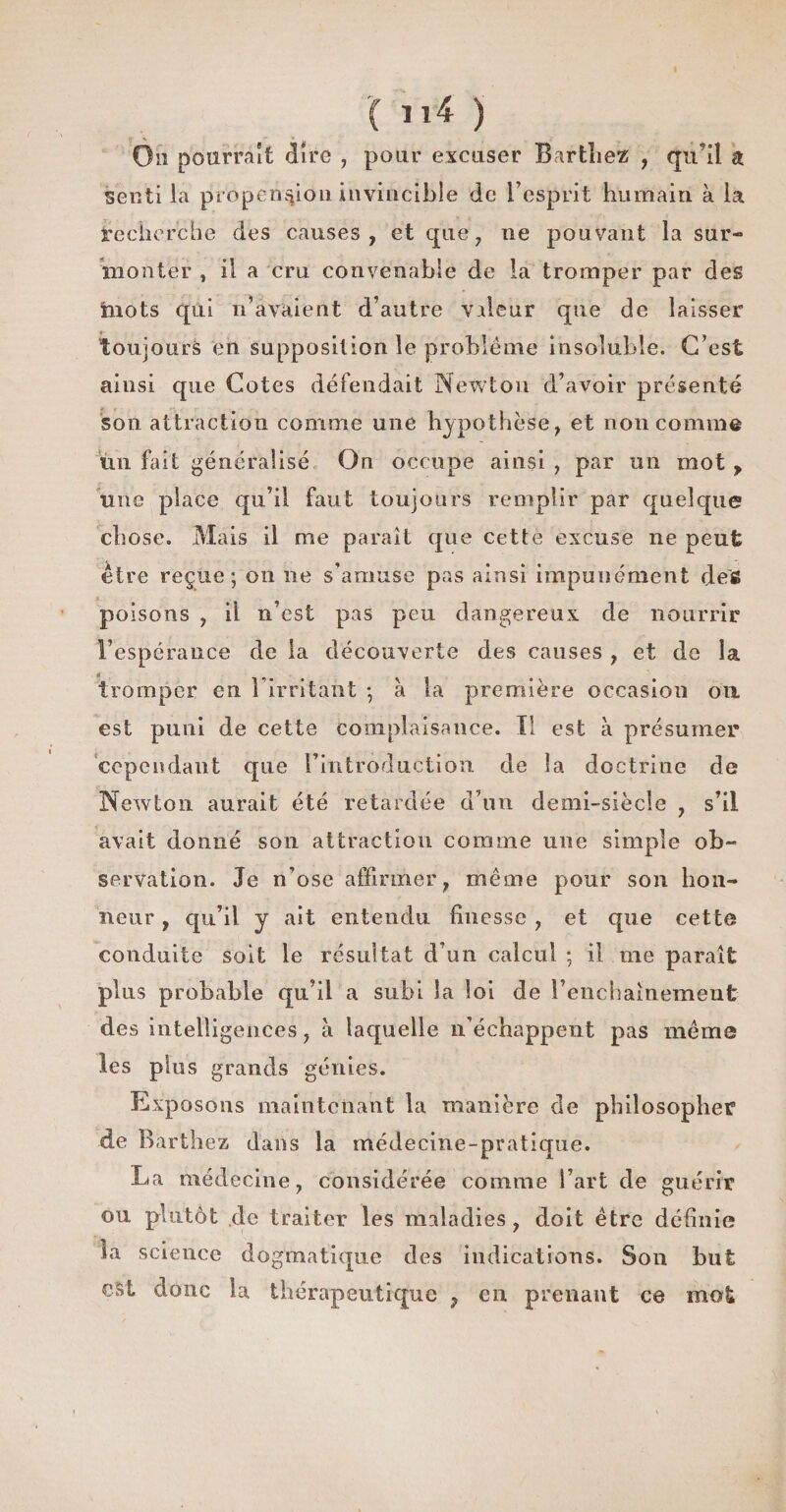 On pourrait dire , pour excuser Barthez , qu'il a senti la propension invincible de l’esprit humain à la recherche des causes, et que, ne pouvant la sur¬ monter , il a cru convenable de la tromper par des mots qui n’avaient d’autre valeur que de laisser toujours en supposition le problème insoluble. C’est ainsi que Cotes défendait Newton d’avoir présenté son attraction comme une hypothèse, et non comme un fait généralisé On occupe ainsi , par un mot , une place qu’il faut toujours remplir par quelque chose. Mais il me paraît que cette excuse ne peut être reçue; on ne s’amuse pas ainsi impunément défi poisons , il n’est pas peu dangereux de nourrir l’espérance de la découverte des causes , et de la tromper en l’irritant ; à la première occasion oix est puni de cette complaisance. Il est à présumer cependant que l’introduction de la doctrine de Newton aurait été retardée d’un demi-siècle , s’il avait donné son attraction comme une simple ob¬ servation. Je n’ose affirmer, même pour son hon¬ neur , qu’il y ait entendu finesse , et que cette conduite soit le résultat d’un calcul ; il me paraît plus probable qu’il a subi la loi de l’enchaînement des intelligences, a laquelle n’échappent pas même les plus grands génies. Exposons maintenant la manière de philosopher de Barthez dans la médecine-pratique. La médecine, considérée comme l’art de guérir ou plutôt de traiter les maladies , doit être définie La science dogmatique des indications. Son but est donc la thérapeutique , en prenant ce mot