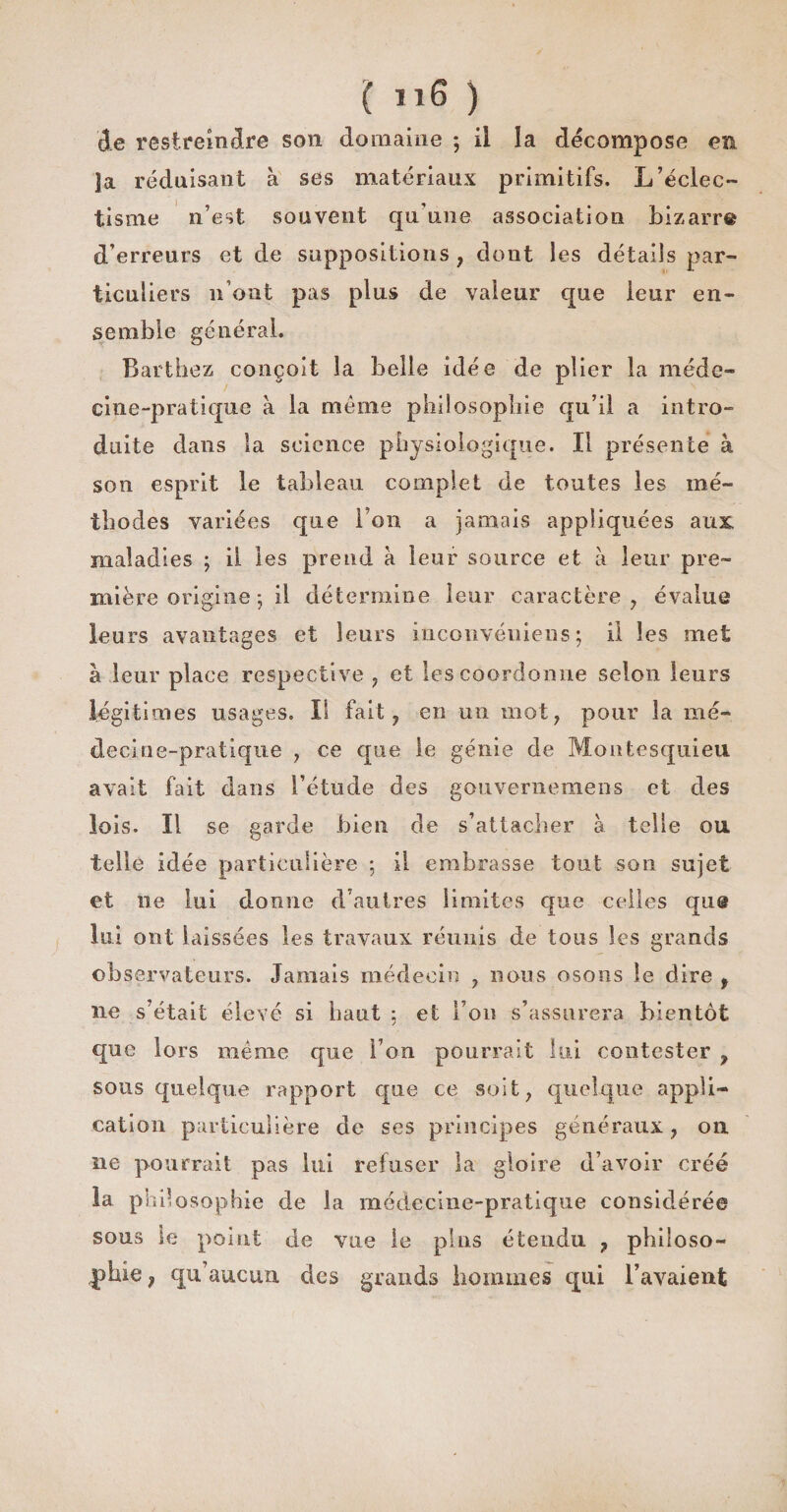 ( ) de restreindre son domaine ; il la décomposé en ja réduisant à ses matériaux primitifs. L’éclec¬ tisme n’est souvent qu’une association bizarre d’erreurs et de suppositions , dont les détails par¬ ticuliers n’ont pas plus de valeur que leur en¬ semble général. Barthez conçoit la belle idée de plier la méde¬ cine-pratique à la meme philosophie qu’il a intro¬ duite dans la science physiologique. Il présente à son esprit le tableau complet de toutes les mé¬ thodes variées que l’on a jamais appliquées aux. maladies ; il les prend à leur source et à leur pre¬ mière origine-, il détermine leur caractère, évalue leurs avantages et leurs inconvéniens ; il les met à leur place respective , et les coordonne selon leurs légitimes usages. Il fait, en un mot, pour la mé¬ decine-pratique , ce que le génie de Montesquieu avait fait dans l’étude des gouvernemens et des lois. Il se garde bien de s’attacher à telle ou telle idée particulière ; il embrasse tout son sujet et ne lui donne d’autres limites que celles que lui ont laissées les travaux réunis de tous les grands observateurs. Jamais médecin , nous osons le dire , ne s’était élevé si haut : et l’on s’assurera bientôt que lors même que l’on pourrait lui contester , sous quelque rapport que ce soit, quelque appli¬ cation particulière de ses principes généraux, ou ne pourrait pas lui refuser la gloire d’avoir créé la philosophie de la médecine-pratique considérée sous le point de vue le pins étendu , philoso¬ phie , qu’aucun des grands hommes qui l’avaient