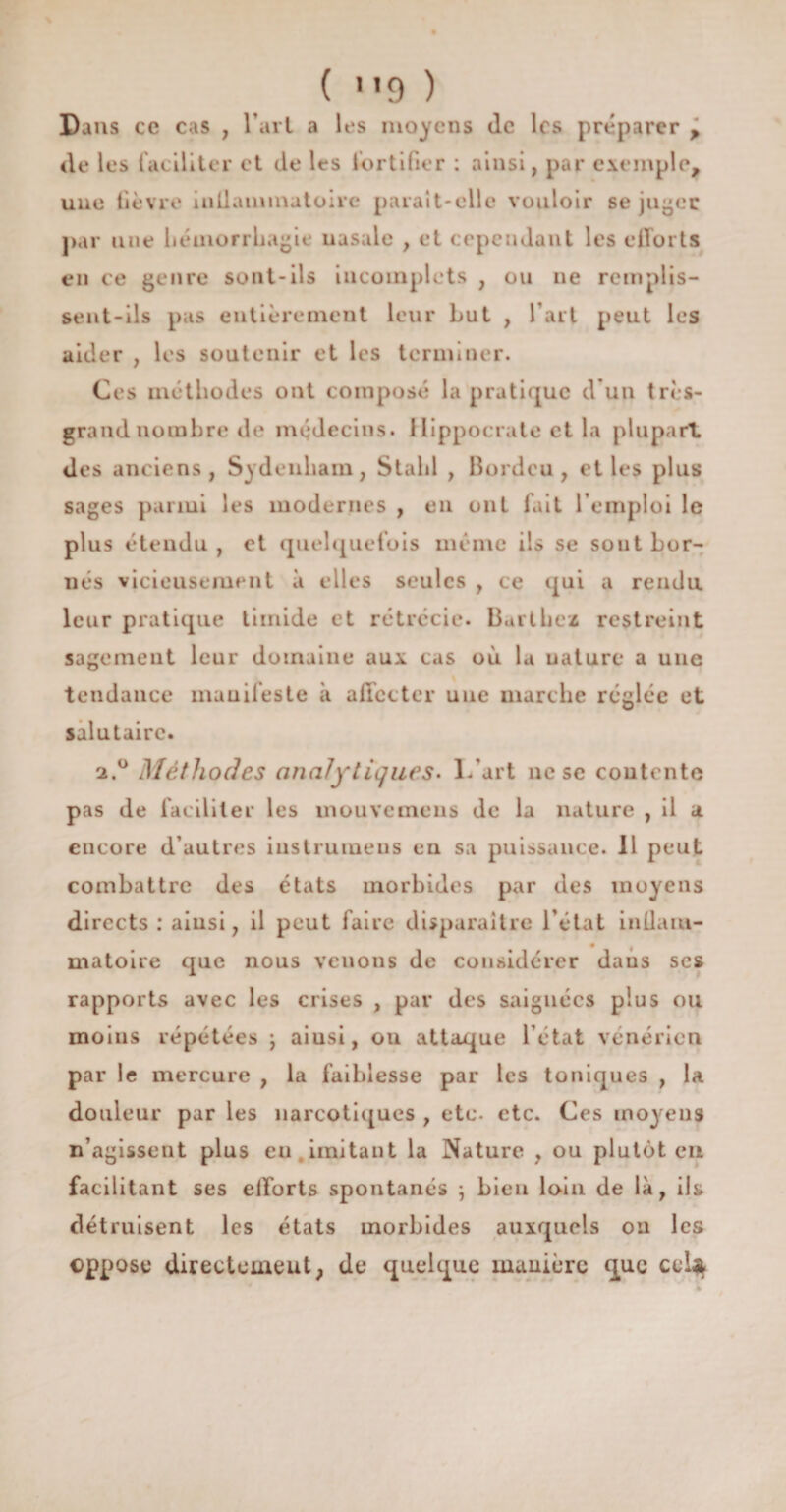 ( 1 *9 ) Dans ce cas , l’art a les moyens Je les préparer > de les faciliter et de les fortifier : ainsi, par exemple, une fièvre inllaininatoirc parait-elle vouloir se jugée par une hémorrhagie uasale , et cependant les efforts en ce genre sont-ils incomplets , ou ne remplis¬ sent-ils pas entièrement leur but , l’art peut les aider , les soutenir et les terminer. Ces méthodes ont composé la pratique d'un très- grand nombre de médecins. Hippocrate et la plupart des anciens, Sydenham, Stalil , Bordcu , et les plus sages parmi les modernes , en ont fait l’emploi le plus étendu , et quelquefois même ils se sont bor¬ nés vicieusement à elles seules , ce qui a rendu leur pratique timide et rétrécie. Barthez restreint sagement leur domaine aux cas où la uaturc a une tendance manifeste à affecter une marche réglée et salutaire. 2.0 Méthodes analytiques. L’art ne sc contente pas de faciliter les mouvemeus de la nature , il a encore d’autres iustrumens en sa puissance. Il peut combattre des états morbides par des moyens directs : ainsi, il peut faire disparaître l’état inllam- matoire que nous venons de considérer dans ses rapports avec les crises , par des saignées plus ou moins répétées j aiusi, ou attaque l’état vénérien par le mercure , la faiblesse par les toniques , la douleur par les narcotiques , etc. etc. Ces moyens n’agissent plus en imitant la Nature , ou plutôt en facilitant ses efforts spontanés ; bien loin de là, ils détruisent les états morbides auxquels on les oppose directement, de quelque manière que ccl^