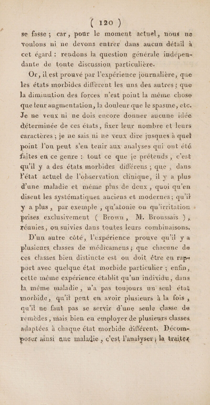 se fasse; car, pour le moment actuel, nous ne Tenions ni ne devons entrer dans aucun détail à cet égard : rendons la question générale indépen¬ dante de toute discussion particulière» Or, il; est prouvé par l'expérience journalière, que les états morbides diffèrent les uns des autres ; que la diminution des forces n’est point la même chose que leur augmentation, la douleur que le spasme, etc» Je ne veux ni ne dois., encore donner aucune idée, déterminée de ces états, fixer leur nombre et leurs, caractères ; je ne sais ni ne veux dire jusques à quel point Fou peut s’en tenir aux analyses qui ont été faites en ce genre : tout ce que je prétends , c’est qu’il y a des états morbides diffère ns ; que , dans l’état actuel de l’observation clinique, il y a plus d’une maladie et même plus de deux , quoi qu’en disent les systématiques anciens et modernes ; qu i! y a plus , par exemple , qu’atonie ou qu irritation prises exclusivement ( Brown , M. Broussais ) „ réunies., ou suivies dans toutes leurs combinaisons» D’un autre côté, l’expérience prouve qu’il y a plusieurs classes de médlcamens ; que chacune de ces classes bien distincte est ou doit être en rap¬ port avec quelque état morbide particulier : enfin, cette même expérience établit qu’un individu, dans la meme maladie , n’a pas toujours un seul état îriorbide, qu’il peut en avoir plusieurs à la fois , qu’il ne faut pas se servir d’une seule classe de remèdes , mais bien en employer de plusieurs classes adaptées à chaque état morbide différent. Décom¬ poser ainsi nue maladie- ? c’est Fana lyser ; k traiter