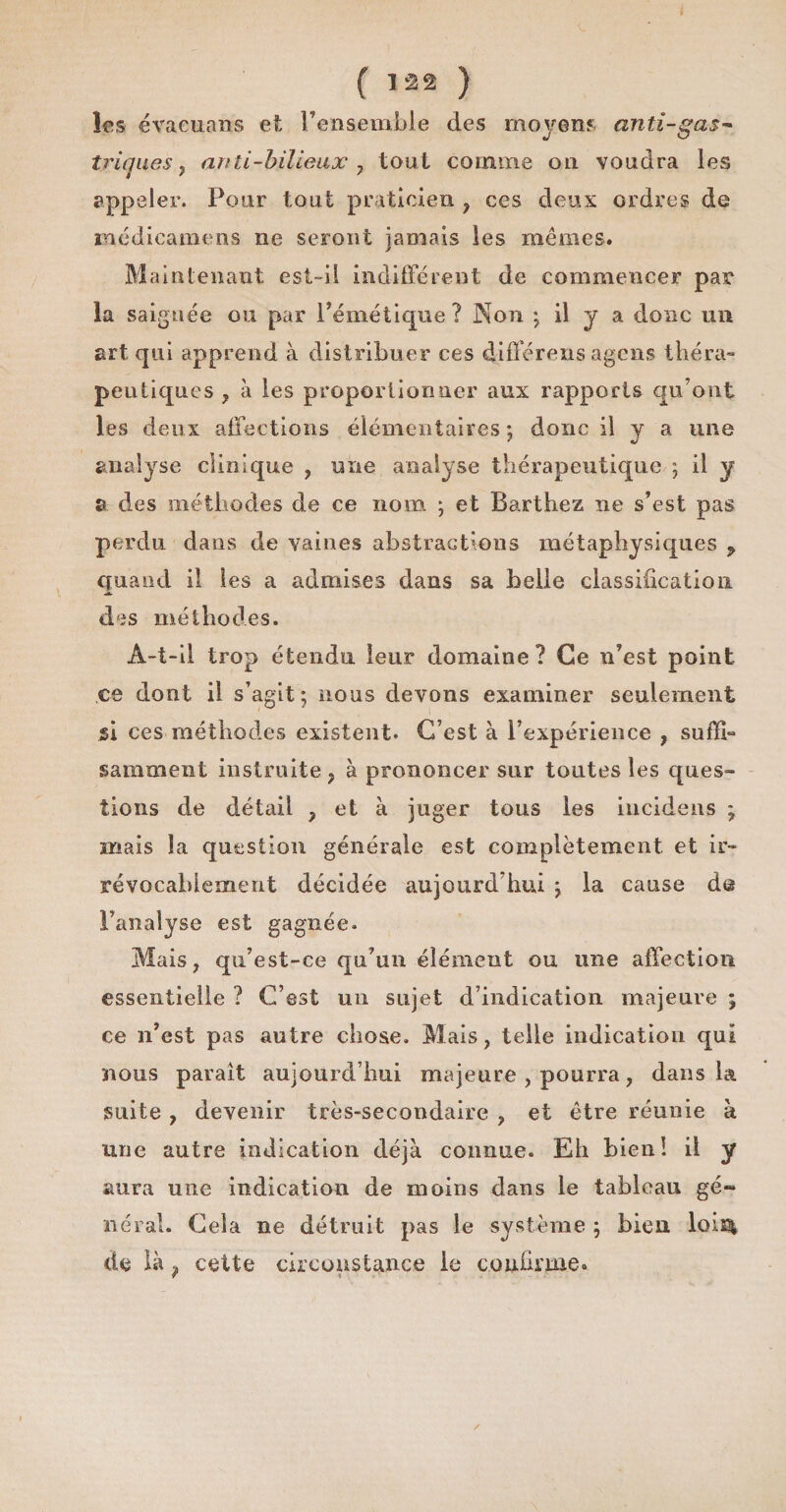 les évaeuans et l’ensemble des moyens anti-ga$~ triques , an ti-bilieux 7 tout comme on voudra les appeler. Pour tout praticien , ces deux ordres de médicamens ne seront jamais les mêmes. Maintenant est-il indifférent de commencer par la saignée ou par l’émétique? Non ; il y a donc un art qui apprend à distribuer ces différens agcns théra¬ peutiques , à les proportionner aux rapports qu’ont les deux affections élémentaires; donc il y a une analyse clinique , une analyse thérapeutique ; il y s des méthodes de ce nom ; et Barthez ne s’est pas perdu dans de vaines abstractions métaphysiques p quand il les a admises dans sa belle classification des méthodes. A-t-il trop étendu leur domaine? Ce n’est point ce dont il s’agit; nous devons examiner seulement si ces méthodes existent. C’est à l’expérience , suffi¬ samment instruite, à prononcer sur toutes les ques¬ tions de détail , et à juger tous les incidens ; mais la question générale est complètement et ir¬ révocablement décidée aujourd’hui ; la cause de l’analyse est gagnée. Mais, qti’est-ce qu’un élément ou une affection essentielle ? C’est un sujet d’indication majeure ; ce n’est pas autre chose. Mais, telle indication qui nous paraît aujourd’hui majeure , pourra, dans la suite , devenir très-secondaire , et être réunie à une autre indication déjà connue. Eh bien! il y aura une indication de moins dans le tableau gé~ lierai. Cela ne détruit pas le système ; bien loi£| de là, cette circonstance le confirme. /