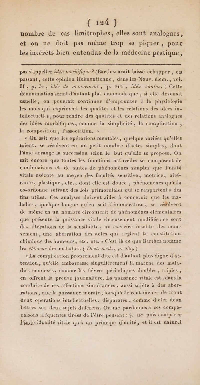 nombre de cas limitrophes, elles sont analogues, et on ne doit pas même trop se piquer ? pour les intérêts bien entendus de la médecine-pratique, pas s’appelier idée morbifique? (Barthez avait laisse échapper , en passant, cette opinion Helinontienne, dans les Nouv. élém., voî. II , p, 3i , idée de mouvement , p. 212 , idée canine. ) Cette dénomination serait d’autant plus commode que , si elle devenait usuelle, on pourrait continuer d’emprunter à la physiologie les mots qui expriment les qualités et les relations des idées in¬ tellectuelles, pour rendre des qualités et des relations analogues des idées morbifiques , comme la simplicité , la complication , la composition , l’association. » « On sait que les operations mentales, quelque variées qu’elles soient, se résolvent en un petit nombre d’actes simples, dont l’âme arrange la succession selon le but qu’elle se propose. On sait encore que toutes les fonctions naturelles se composent de combinaisons et de suites de phénomènes simples que l’unité vitale exécute au moyen des facultés sensitive, motrice, alté¬ rante, plastique, etc., dont elle est douée , phénomènes qu’ellô co-ordonne suivant des lois primordiales qui se rapportent à des fins utiles. Ces analyses doivent aider à concevoir que les ma¬ ladies , quelque longue qu’en soit l’énumération, se résolvent de même en un nombre circonscrit de phénomènes élémentaires que présente la puissance vitale vicieusement modifiée : ce sont des altérations de la sensibilité, un exercice insolite des mou- venaens , une aberration des actes qui règlent la constitution, chimique des humeurs, etc. etc. » C’est là ce que Barthez nomme les élérnens des maladies. ( Doct. méd., p. 28g. ) «La complication proprement dite est d'autant plus digne d’at¬ tention , qu’elle embarrasse singulièrement la marche des mala¬ dies connexes, comme les fièvres périodiques doubles, triples, en offrent la preuve journalière. La puissance vitale est,dans la conduite de ces affections simultanées , aussi sujète à des aber¬ rations, que la puissance morale, lorsqu’elle veut mener de front deux opérations intellectuelles, disparates , comme dicter deux lettres sur deux sujets ditférens. On me pardonnera ces compa¬ raisons fréquentes tirées de l’ètre pensant : je 11e puis comparer dyalité vitale qu'a un principe d'unité , et U est naturel